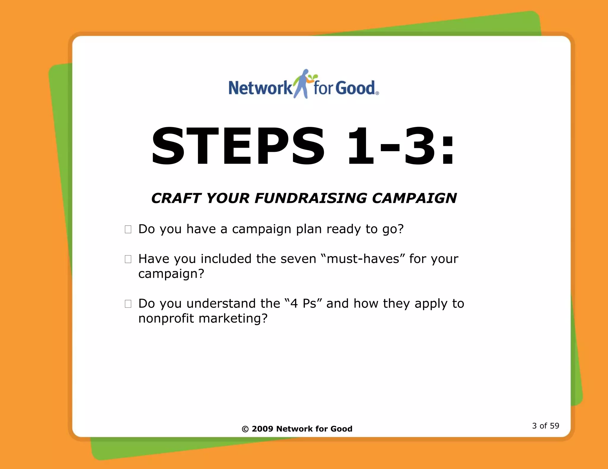 © 2009 Network for Good 3 of 59
STEPS 1-3:
CRAFT YOUR FUNDRAISING CAMPAIGN
Do you have a campaign plan ready to go?
Have you included the seven “must-haves” for your
campaign?
Do you understand the “4 Ps” and how they apply to
nonprofit marketing?
 