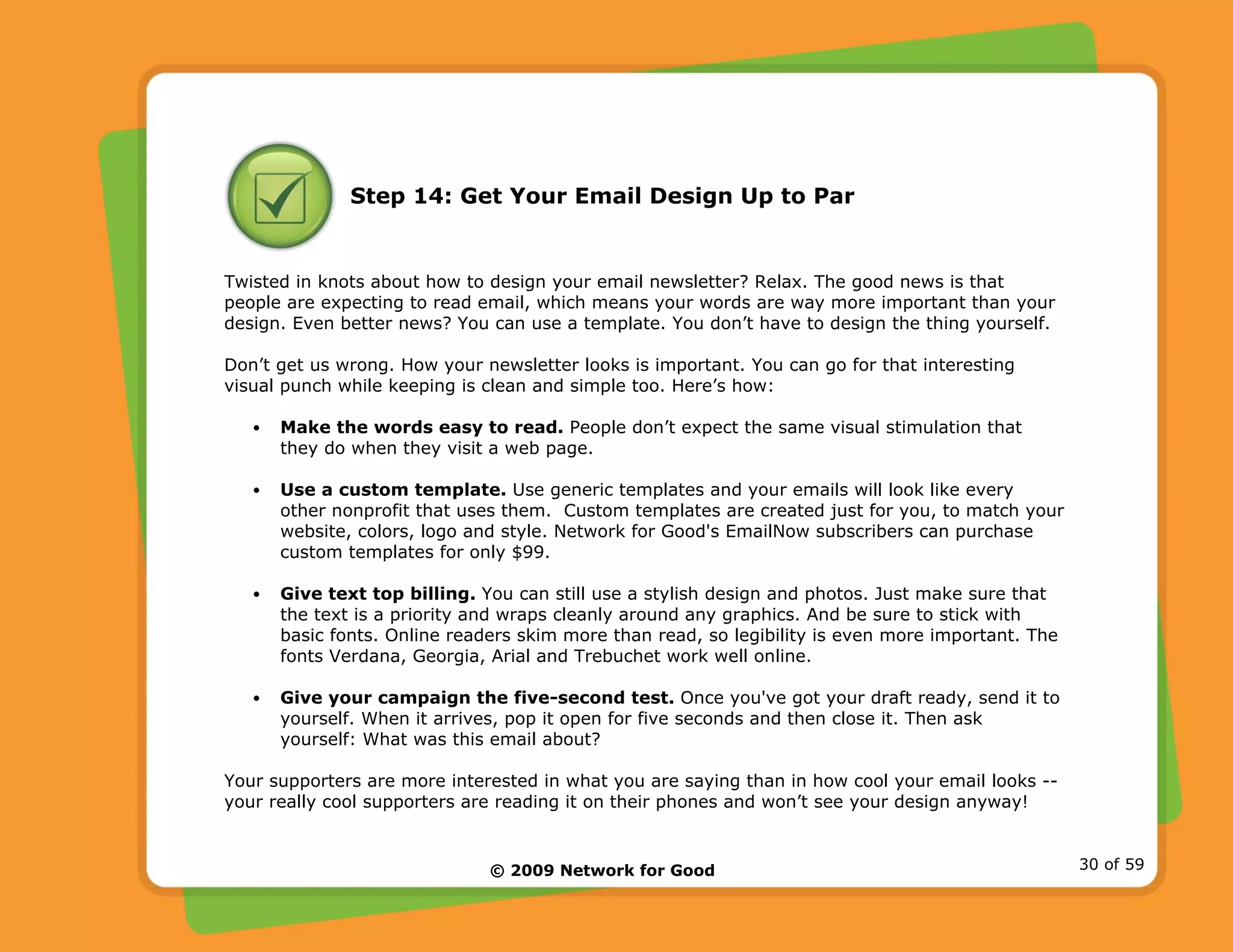 © 2009 Network for Good 30 of 59
Step 14: Get Your Email Design Up to Par
Twisted in knots about how to design your email newsletter? Relax. The good news is that
people are expecting to read email, which means your words are way more important than your
design. Even better news? You can use a template. You don’t have to design the thing yourself.
Don’t get us wrong. How your newsletter looks is important. You can go for that interesting
visual punch while keeping is clean and simple too. Here’s how:
• Make the words easy to read. People don’t expect the same visual stimulation that
they do when they visit a web page.
• Use a custom template. Use generic templates and your emails will look like every
other nonprofit that uses them. Custom templates are created just for you, to match your
website, colors, logo and style. Network for Good's EmailNow subscribers can purchase
custom templates for only $99.
• Give text top billing. You can still use a stylish design and photos. Just make sure that
the text is a priority and wraps cleanly around any graphics. And be sure to stick with
basic fonts. Online readers skim more than read, so legibility is even more important. The
fonts Verdana, Georgia, Arial and Trebuchet work well online.
• Give your campaign the five-second test. Once you've got your draft ready, send it to
yourself. When it arrives, pop it open for five seconds and then close it. Then ask
yourself: What was this email about?
Your supporters are more interested in what you are saying than in how cool your email looks --
your really cool supporters are reading it on their phones and won’t see your design anyway!
 