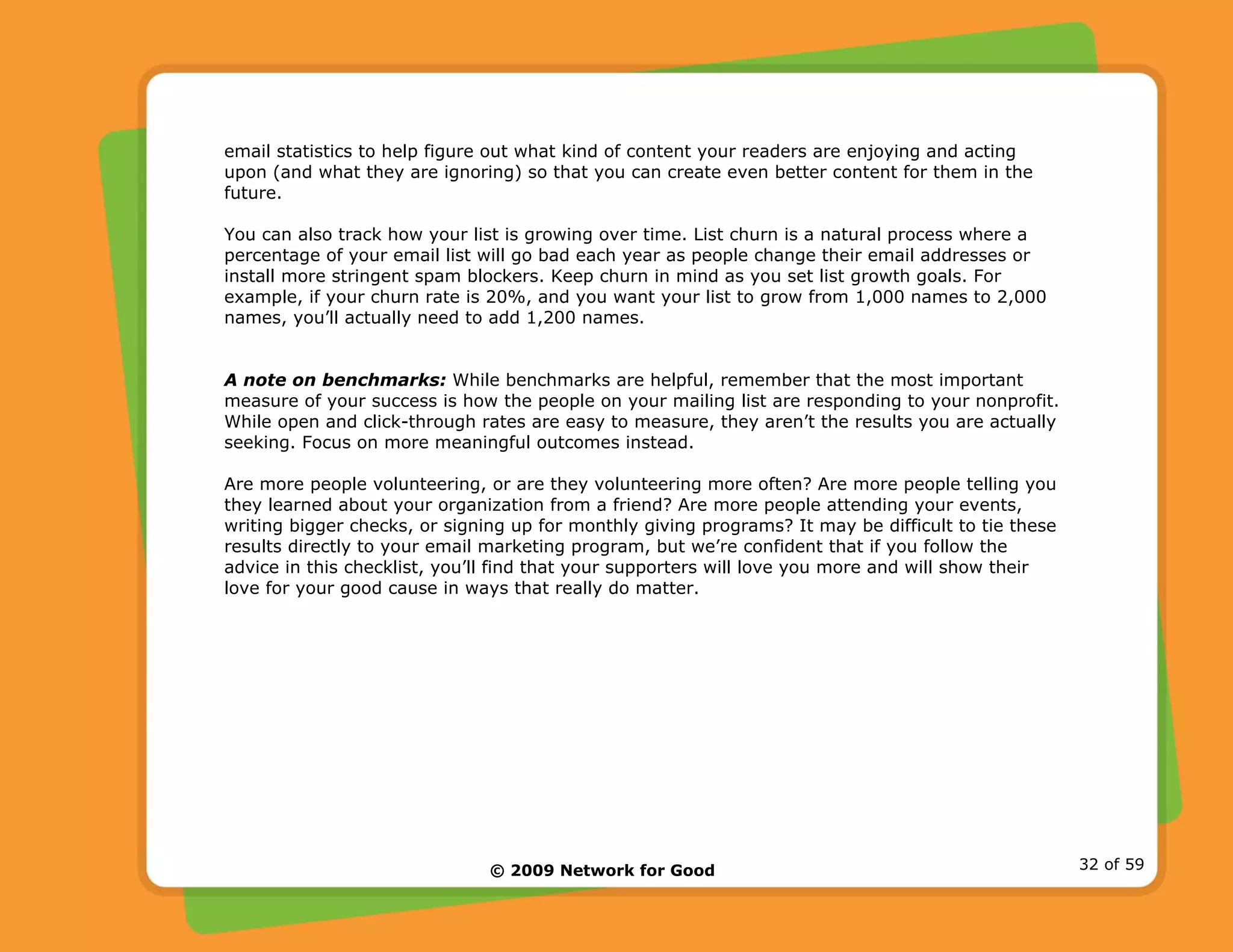 © 2009 Network for Good 32 of 59
email statistics to help figure out what kind of content your readers are enjoying and acting
upon (and what they are ignoring) so that you can create even better content for them in the
future.
You can also track how your list is growing over time. List churn is a natural process where a
percentage of your email list will go bad each year as people change their email addresses or
install more stringent spam blockers. Keep churn in mind as you set list growth goals. For
example, if your churn rate is 20%, and you want your list to grow from 1,000 names to 2,000
names, you’ll actually need to add 1,200 names.
A note on benchmarks: While benchmarks are helpful, remember that the most important
measure of your success is how the people on your mailing list are responding to your nonprofit.
While open and click-through rates are easy to measure, they aren’t the results you are actually
seeking. Focus on more meaningful outcomes instead.
Are more people volunteering, or are they volunteering more often? Are more people telling you
they learned about your organization from a friend? Are more people attending your events,
writing bigger checks, or signing up for monthly giving programs? It may be difficult to tie these
results directly to your email marketing program, but we’re confident that if you follow the
advice in this checklist, you’ll find that your supporters will love you more and will show their
love for your good cause in ways that really do matter.
 