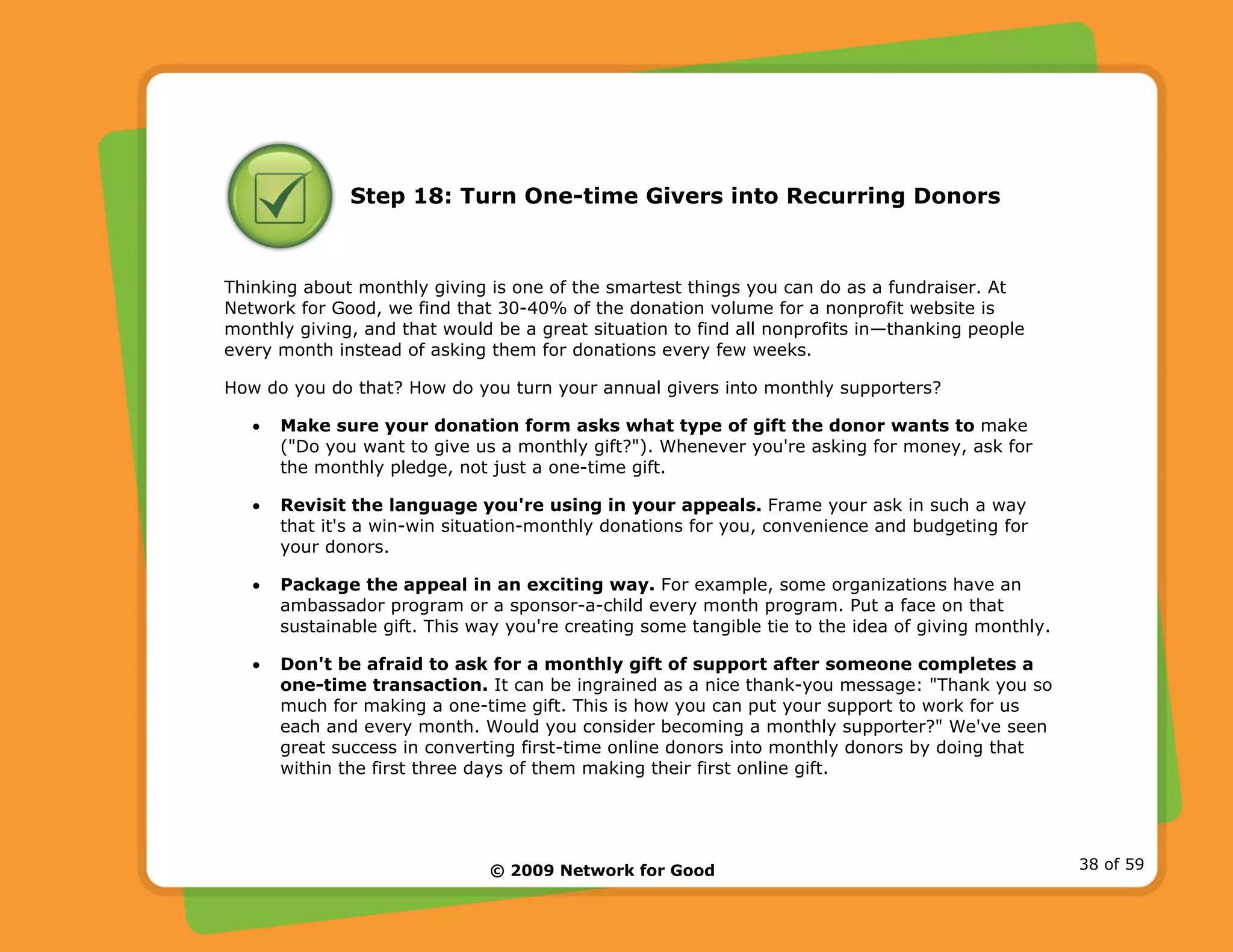 © 2009 Network for Good 38 of 59
Step 18: Turn One-time Givers into Recurring Donors
Thinking about monthly giving is one of the smartest things you can do as a fundraiser. At
Network for Good, we find that 30-40% of the donation volume for a nonprofit website is
monthly giving, and that would be a great situation to find all nonprofits in—thanking people
every month instead of asking them for donations every few weeks.
How do you do that? How do you turn your annual givers into monthly supporters?
• Make sure your donation form asks what type of gift the donor wants to make
("Do you want to give us a monthly gift?"). Whenever you're asking for money, ask for
the monthly pledge, not just a one-time gift.
• Revisit the language you're using in your appeals. Frame your ask in such a way
that it's a win-win situation-monthly donations for you, convenience and budgeting for
your donors.
• Package the appeal in an exciting way. For example, some organizations have an
ambassador program or a sponsor-a-child every month program. Put a face on that
sustainable gift. This way you're creating some tangible tie to the idea of giving monthly.
• Don't be afraid to ask for a monthly gift of support after someone completes a
one-time transaction. It can be ingrained as a nice thank-you message: "Thank you so
much for making a one-time gift. This is how you can put your support to work for us
each and every month. Would you consider becoming a monthly supporter?" We've seen
great success in converting first-time online donors into monthly donors by doing that
within the first three days of them making their first online gift.
 