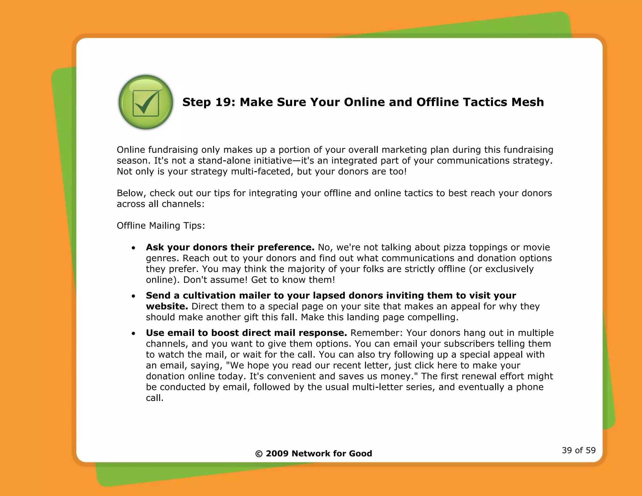 © 2009 Network for Good 39 of 59
Step 19: Make Sure Your Online and Offline Tactics Mesh
Online fundraising only makes up a portion of your overall marketing plan during this fundraising
season. It's not a stand-alone initiative—it's an integrated part of your communications strategy.
Not only is your strategy multi-faceted, but your donors are too!
Below, check out our tips for integrating your offline and online tactics to best reach your donors
across all channels:
Offline Mailing Tips:
• Ask your donors their preference. No, we're not talking about pizza toppings or movie
genres. Reach out to your donors and find out what communications and donation options
they prefer. You may think the majority of your folks are strictly offline (or exclusively
online). Don't assume! Get to know them!
• Send a cultivation mailer to your lapsed donors inviting them to visit your
website. Direct them to a special page on your site that makes an appeal for why they
should make another gift this fall. Make this landing page compelling.
• Use email to boost direct mail response. Remember: Your donors hang out in multiple
channels, and you want to give them options. You can email your subscribers telling them
to watch the mail, or wait for the call. You can also try following up a special appeal with
an email, saying, "We hope you read our recent letter, just click here to make your
donation online today. It's convenient and saves us money." The first renewal effort might
be conducted by email, followed by the usual multi-letter series, and eventually a phone
call.
 