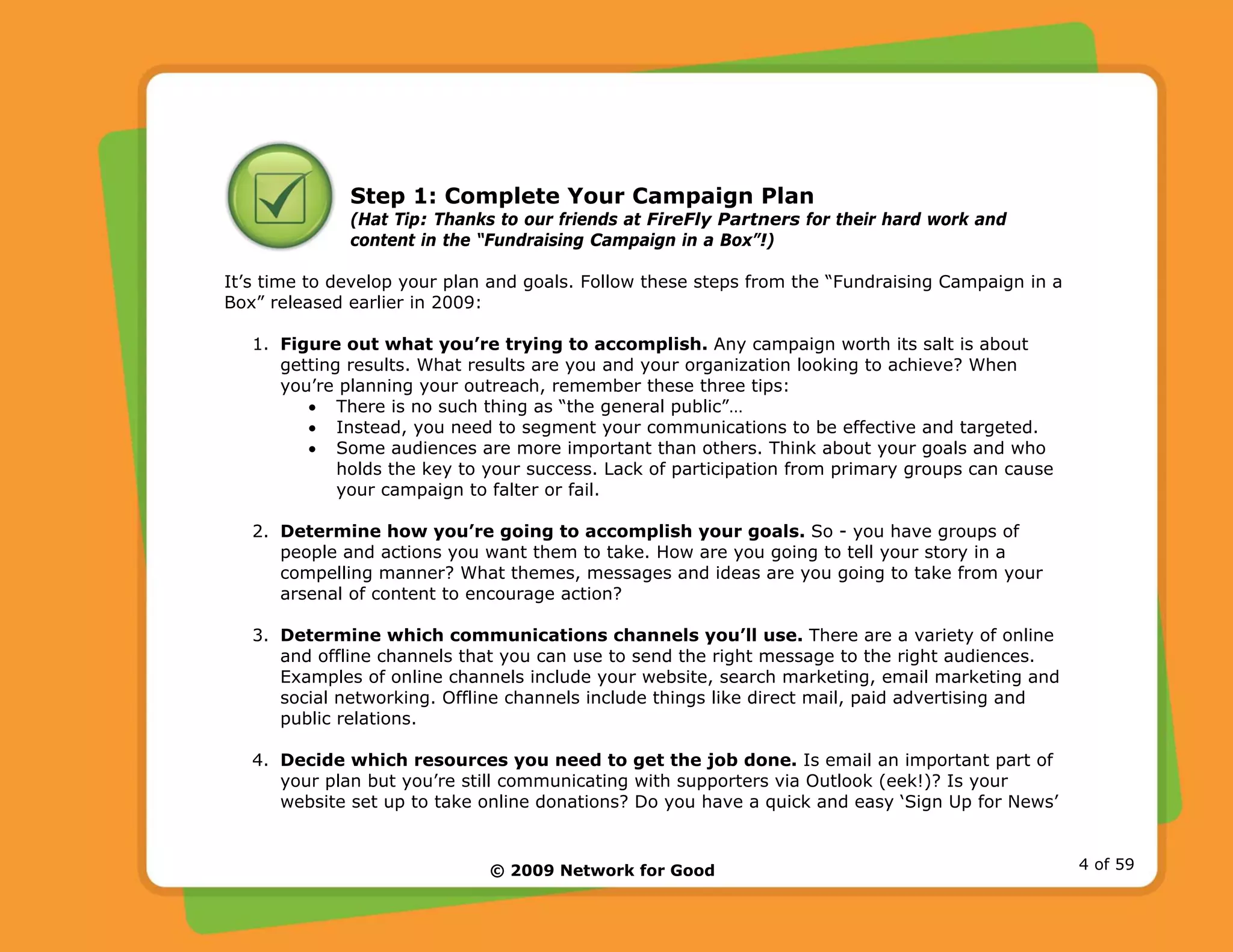 © 2009 Network for Good 4 of 59
Step 1: Complete Your Campaign Plan
(Hat Tip: Thanks to our friends at FireFly Partners for their hard work and
content in the “Fundraising Campaign in a Box”!)
It’s time to develop your plan and goals. Follow these steps from the “Fundraising Campaign in a
Box” released earlier in 2009:
1. Figure out what you’re trying to accomplish. Any campaign worth its salt is about
getting results. What results are you and your organization looking to achieve? When
you’re planning your outreach, remember these three tips:
• There is no such thing as “the general public”…
• Instead, you need to segment your communications to be effective and targeted.
• Some audiences are more important than others. Think about your goals and who
holds the key to your success. Lack of participation from primary groups can cause
your campaign to falter or fail.
2. Determine how you’re going to accomplish your goals. So - you have groups of
people and actions you want them to take. How are you going to tell your story in a
compelling manner? What themes, messages and ideas are you going to take from your
arsenal of content to encourage action?
3. Determine which communications channels you’ll use. There are a variety of online
and offline channels that you can use to send the right message to the right audiences.
Examples of online channels include your website, search marketing, email marketing and
social networking. Offline channels include things like direct mail, paid advertising and
public relations.
4. Decide which resources you need to get the job done. Is email an important part of
your plan but you’re still communicating with supporters via Outlook (eek!)? Is your
website set up to take online donations? Do you have a quick and easy ‘Sign Up for News’
 