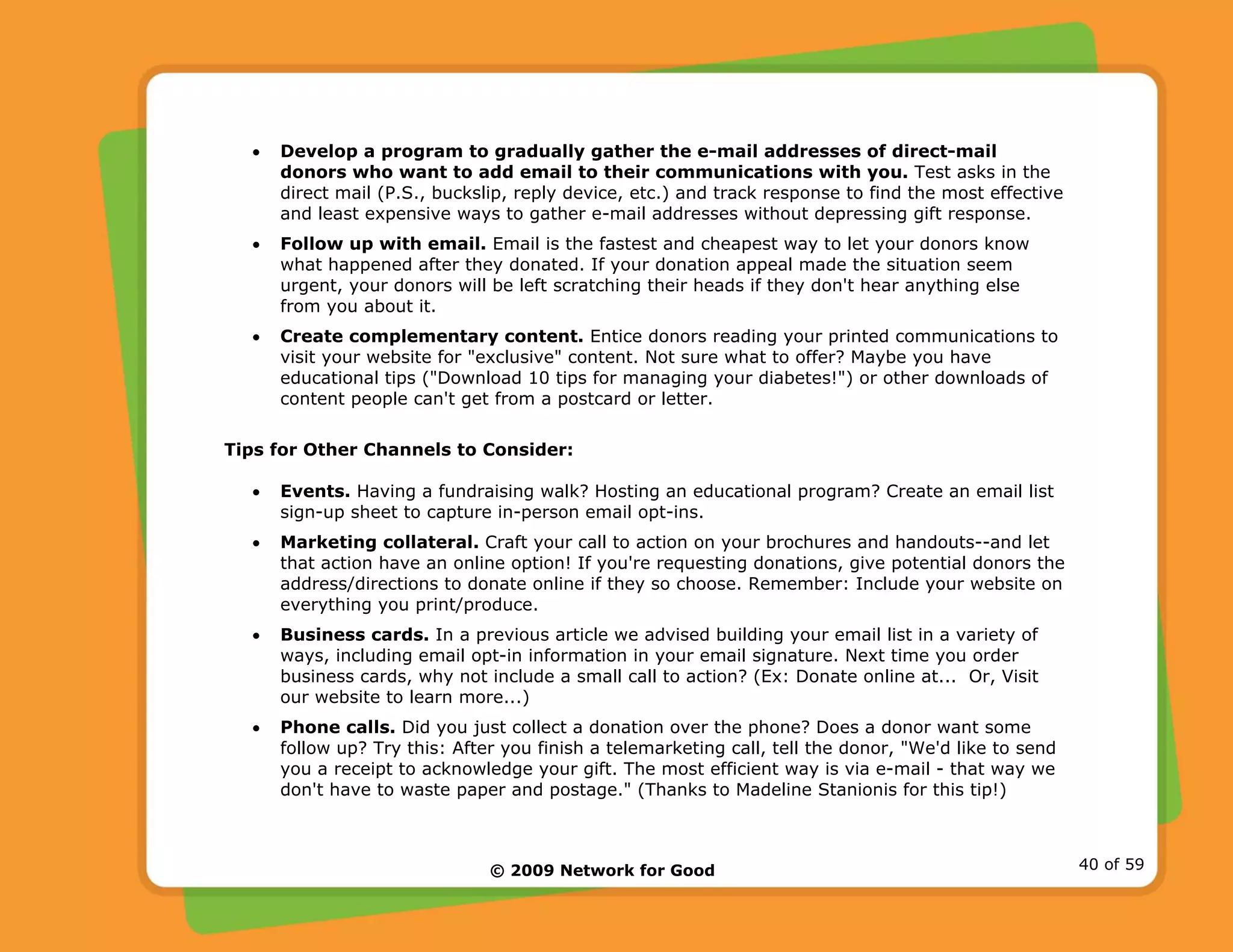 © 2009 Network for Good 40 of 59
• Develop a program to gradually gather the e-mail addresses of direct-mail
donors who want to add email to their communications with you. Test asks in the
direct mail (P.S., buckslip, reply device, etc.) and track response to find the most effective
and least expensive ways to gather e-mail addresses without depressing gift response.
• Follow up with email. Email is the fastest and cheapest way to let your donors know
what happened after they donated. If your donation appeal made the situation seem
urgent, your donors will be left scratching their heads if they don't hear anything else
from you about it.
• Create complementary content. Entice donors reading your printed communications to
visit your website for "exclusive" content. Not sure what to offer? Maybe you have
educational tips ("Download 10 tips for managing your diabetes!") or other downloads of
content people can't get from a postcard or letter.
Tips for Other Channels to Consider:
• Events. Having a fundraising walk? Hosting an educational program? Create an email list
sign-up sheet to capture in-person email opt-ins.
• Marketing collateral. Craft your call to action on your brochures and handouts--and let
that action have an online option! If you're requesting donations, give potential donors the
address/directions to donate online if they so choose. Remember: Include your website on
everything you print/produce.
• Business cards. In a previous article we advised building your email list in a variety of
ways, including email opt-in information in your email signature. Next time you order
business cards, why not include a small call to action? (Ex: Donate online at... Or, Visit
our website to learn more...)
• Phone calls. Did you just collect a donation over the phone? Does a donor want some
follow up? Try this: After you finish a telemarketing call, tell the donor, "We'd like to send
you a receipt to acknowledge your gift. The most efficient way is via e-mail - that way we
don't have to waste paper and postage." (Thanks to Madeline Stanionis for this tip!)
 