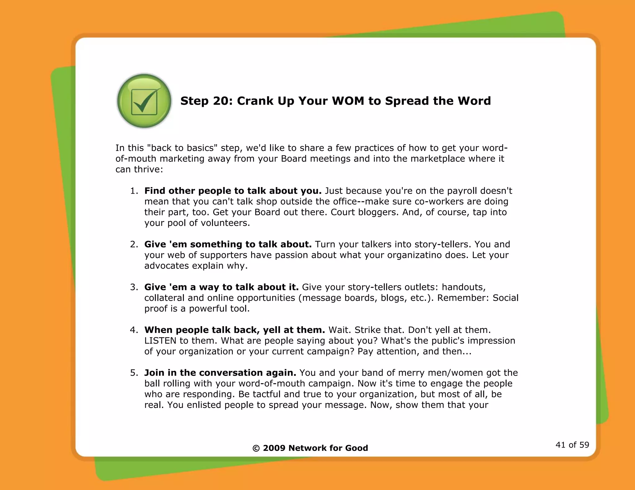© 2009 Network for Good 41 of 59
Step 20: Crank Up Your WOM to Spread the Word
In this "back to basics" step, we'd like to share a few practices of how to get your word-
of-mouth marketing away from your Board meetings and into the marketplace where it
can thrive:
1. Find other people to talk about you. Just because you're on the payroll doesn't
mean that you can't talk shop outside the office--make sure co-workers are doing
their part, too. Get your Board out there. Court bloggers. And, of course, tap into
your pool of volunteers.
2. Give 'em something to talk about. Turn your talkers into story-tellers. You and
your web of supporters have passion about what your organizatino does. Let your
advocates explain why.
3. Give 'em a way to talk about it. Give your story-tellers outlets: handouts,
collateral and online opportunities (message boards, blogs, etc.). Remember: Social
proof is a powerful tool.
4. When people talk back, yell at them. Wait. Strike that. Don't yell at them.
LISTEN to them. What are people saying about you? What's the public's impression
of your organization or your current campaign? Pay attention, and then...
5. Join in the conversation again. You and your band of merry men/women got the
ball rolling with your word-of-mouth campaign. Now it's time to engage the people
who are responding. Be tactful and true to your organization, but most of all, be
real. You enlisted people to spread your message. Now, show them that your
 