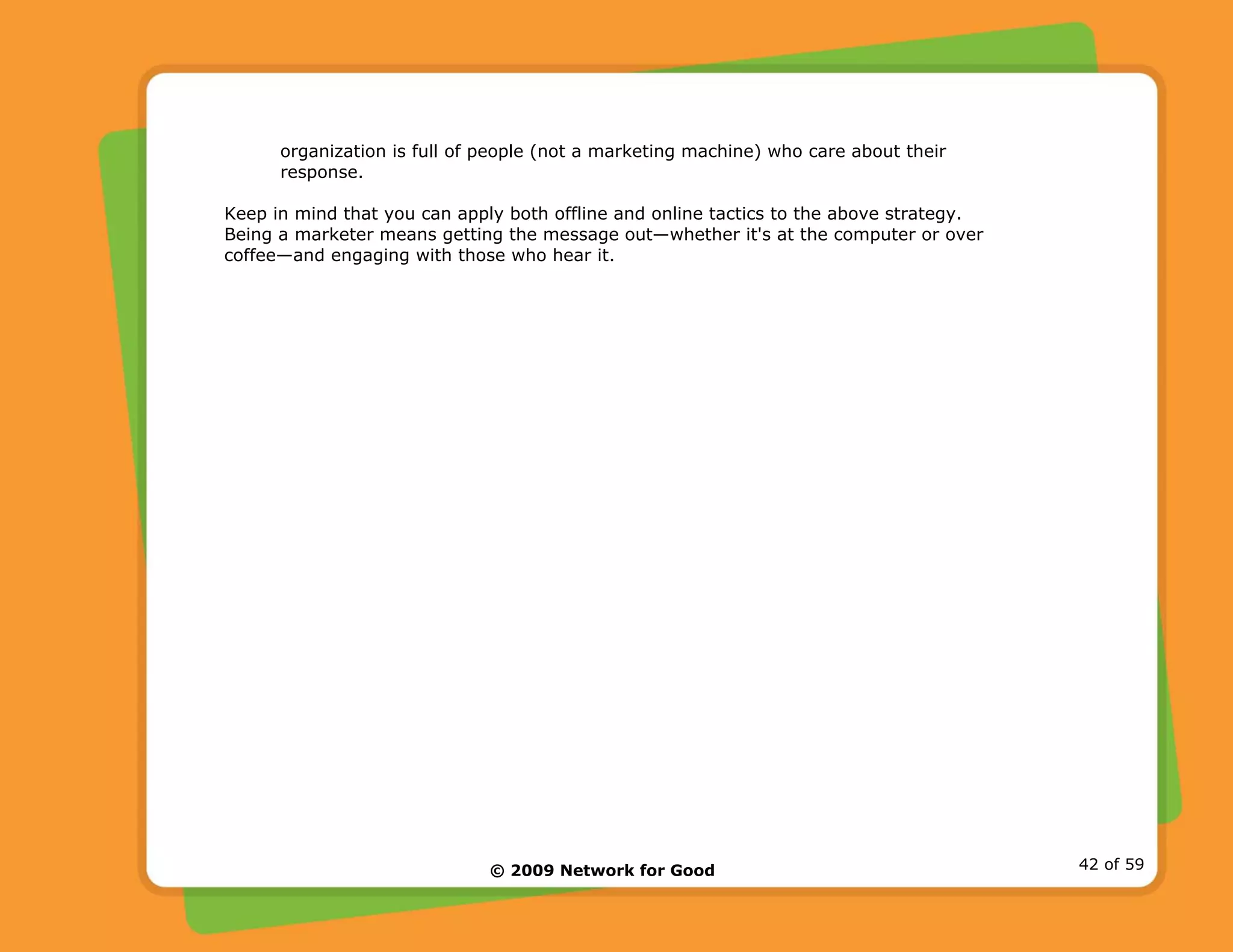 © 2009 Network for Good 42 of 59
organization is full of people (not a marketing machine) who care about their
response.
Keep in mind that you can apply both offline and online tactics to the above strategy.
Being a marketer means getting the message out—whether it's at the computer or over
coffee—and engaging with those who hear it.
 