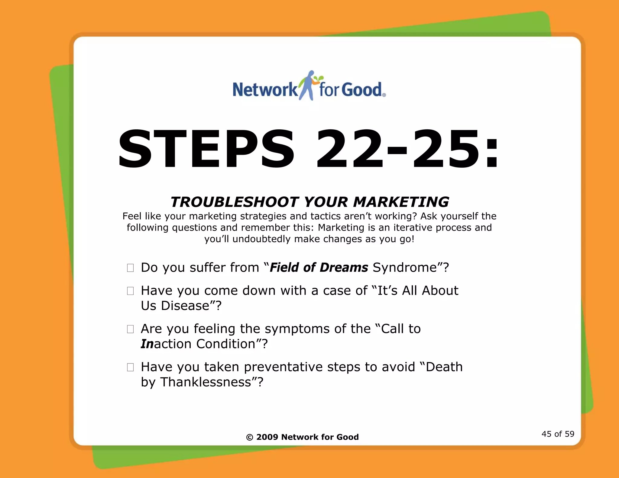© 2009 Network for Good 45 of 59
STEPS 22-25:
TROUBLESHOOT YOUR MARKETING
Feel like your marketing strategies and tactics aren’t working? Ask yourself the
following questions and remember this: Marketing is an iterative process and
you’ll undoubtedly make changes as you go!
Do you suffer from “Field of Dreams Syndrome”?
Have you come down with a case of “It’s All About
Us Disease”?
Are you feeling the symptoms of the “Call to
Inaction Condition”?
Have you taken preventative steps to avoid “Death
by Thanklessness”?
 