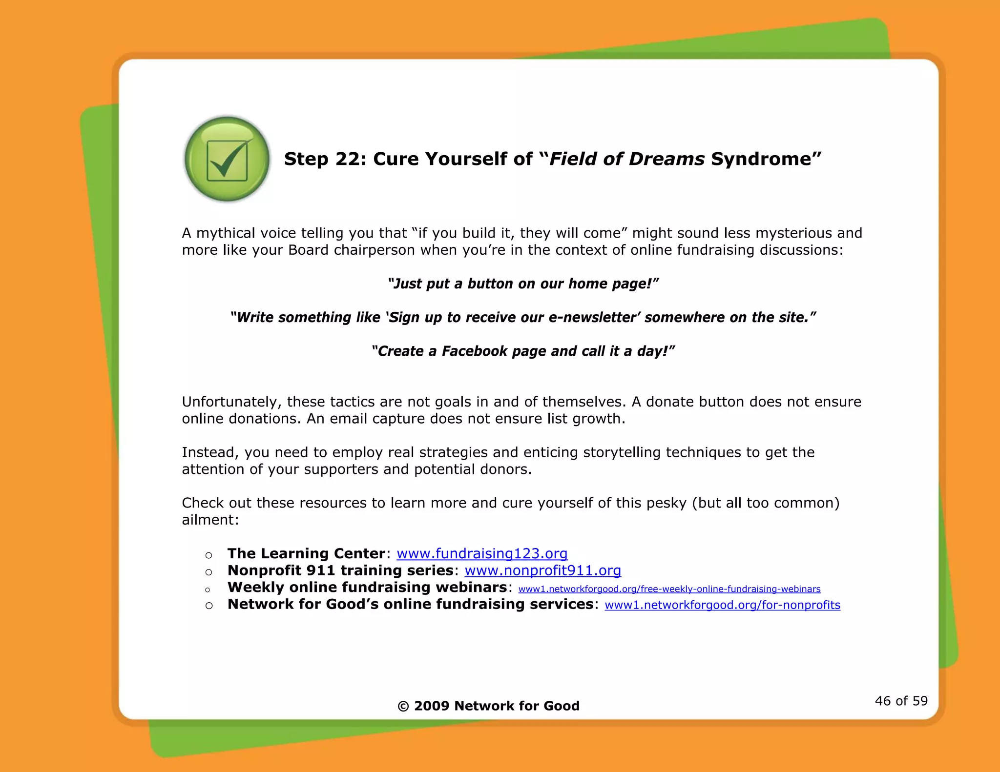 © 2009 Network for Good 46 of 59
Step 22: Cure Yourself of “Field of Dreams Syndrome”
A mythical voice telling you that “if you build it, they will come” might sound less mysterious and
more like your Board chairperson when you’re in the context of online fundraising discussions:
“Just put a button on our home page!”
“Write something like ‘Sign up to receive our e-newsletter’ somewhere on the site.”
“Create a Facebook page and call it a day!”
Unfortunately, these tactics are not goals in and of themselves. A donate button does not ensure
online donations. An email capture does not ensure list growth.
Instead, you need to employ real strategies and enticing storytelling techniques to get the
attention of your supporters and potential donors.
Check out these resources to learn more and cure yourself of this pesky (but all too common)
ailment:
o The Learning Center: www.fundraising123.org
o Nonprofit 911 training series: www.nonprofit911.org
o Weekly online fundraising webinars: www1.networkforgood.org/free-weekly-online-fundraising-webinars
o Network for Good’s online fundraising services: www1.networkforgood.org/for-nonprofits
 