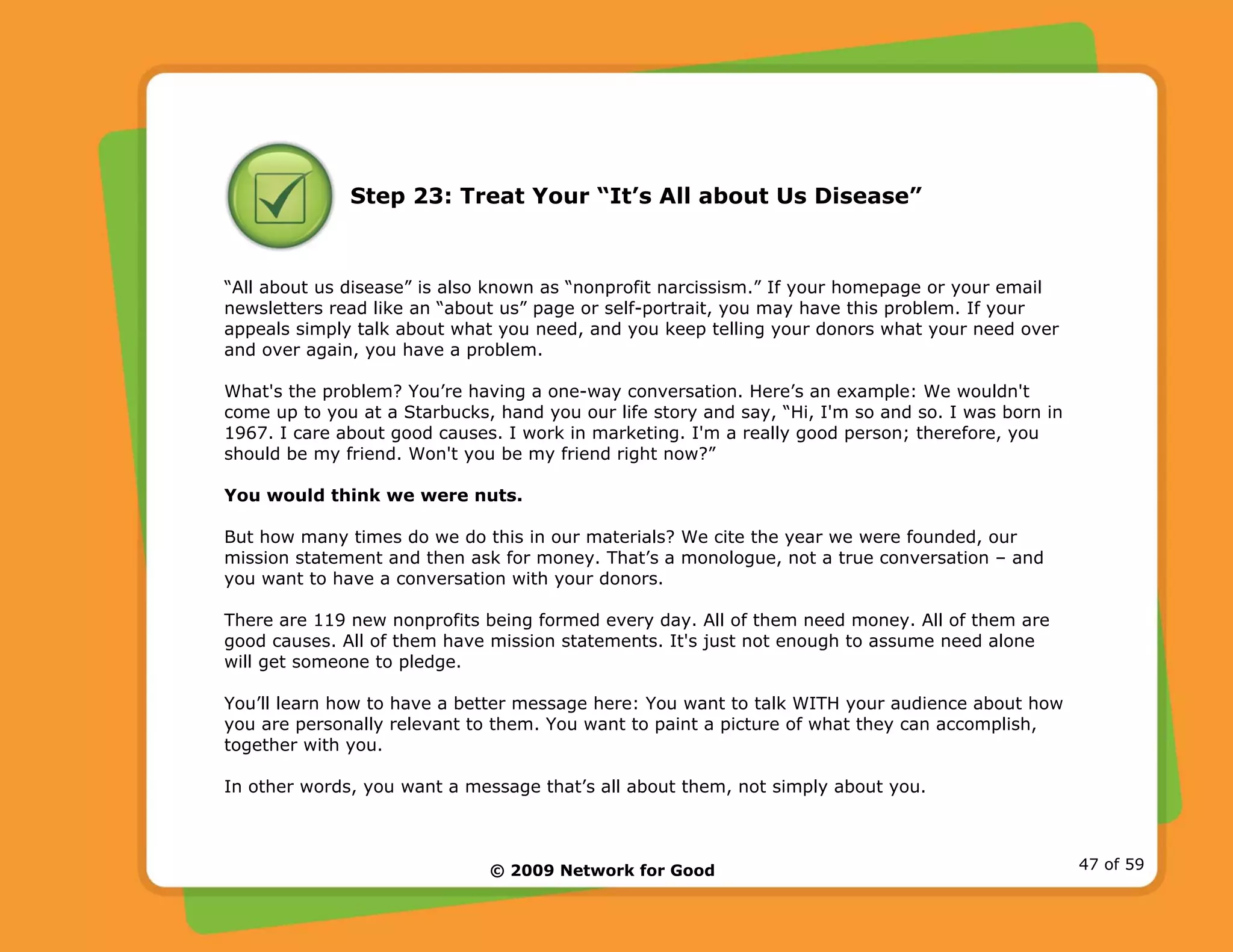 © 2009 Network for Good 47 of 59
Step 23: Treat Your “It’s All about Us Disease”
“All about us disease” is also known as “nonprofit narcissism.” If your homepage or your email
newsletters read like an “about us” page or self-portrait, you may have this problem. If your
appeals simply talk about what you need, and you keep telling your donors what your need over
and over again, you have a problem.
What's the problem? You’re having a one-way conversation. Here’s an example: We wouldn't
come up to you at a Starbucks, hand you our life story and say, “Hi, I'm so and so. I was born in
1967. I care about good causes. I work in marketing. I'm a really good person; therefore, you
should be my friend. Won't you be my friend right now?”
You would think we were nuts.
But how many times do we do this in our materials? We cite the year we were founded, our
mission statement and then ask for money. That’s a monologue, not a true conversation – and
you want to have a conversation with your donors.
There are 119 new nonprofits being formed every day. All of them need money. All of them are
good causes. All of them have mission statements. It's just not enough to assume need alone
will get someone to pledge.
You’ll learn how to have a better message here: You want to talk WITH your audience about how
you are personally relevant to them. You want to paint a picture of what they can accomplish,
together with you.
In other words, you want a message that’s all about them, not simply about you.
 