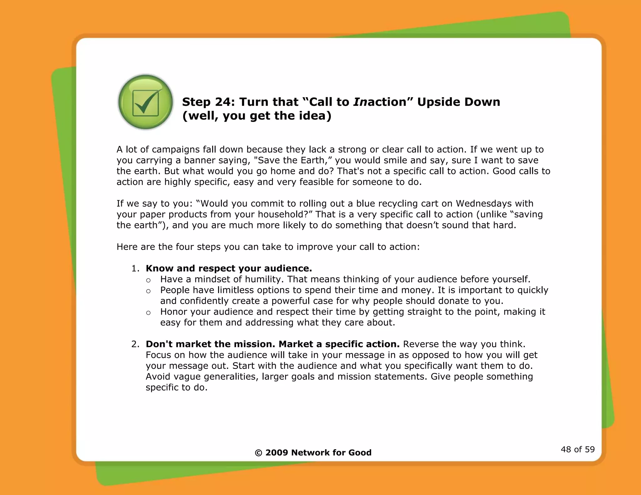 © 2009 Network for Good 48 of 59
Step 24: Turn that “Call to Inaction” Upside Down
(well, you get the idea)
A lot of campaigns fall down because they lack a strong or clear call to action. If we went up to
you carrying a banner saying, "Save the Earth,” you would smile and say, sure I want to save
the earth. But what would you go home and do? That's not a specific call to action. Good calls to
action are highly specific, easy and very feasible for someone to do.
If we say to you: “Would you commit to rolling out a blue recycling cart on Wednesdays with
your paper products from your household?” That is a very specific call to action (unlike “saving
the earth”), and you are much more likely to do something that doesn’t sound that hard.
Here are the four steps you can take to improve your call to action:
1. Know and respect your audience.
o Have a mindset of humility. That means thinking of your audience before yourself.
o People have limitless options to spend their time and money. It is important to quickly
and confidently create a powerful case for why people should donate to you.
o Honor your audience and respect their time by getting straight to the point, making it
easy for them and addressing what they care about.
2. Don't market the mission. Market a specific action. Reverse the way you think.
Focus on how the audience will take in your message in as opposed to how you will get
your message out. Start with the audience and what you specifically want them to do.
Avoid vague generalities, larger goals and mission statements. Give people something
specific to do.
 