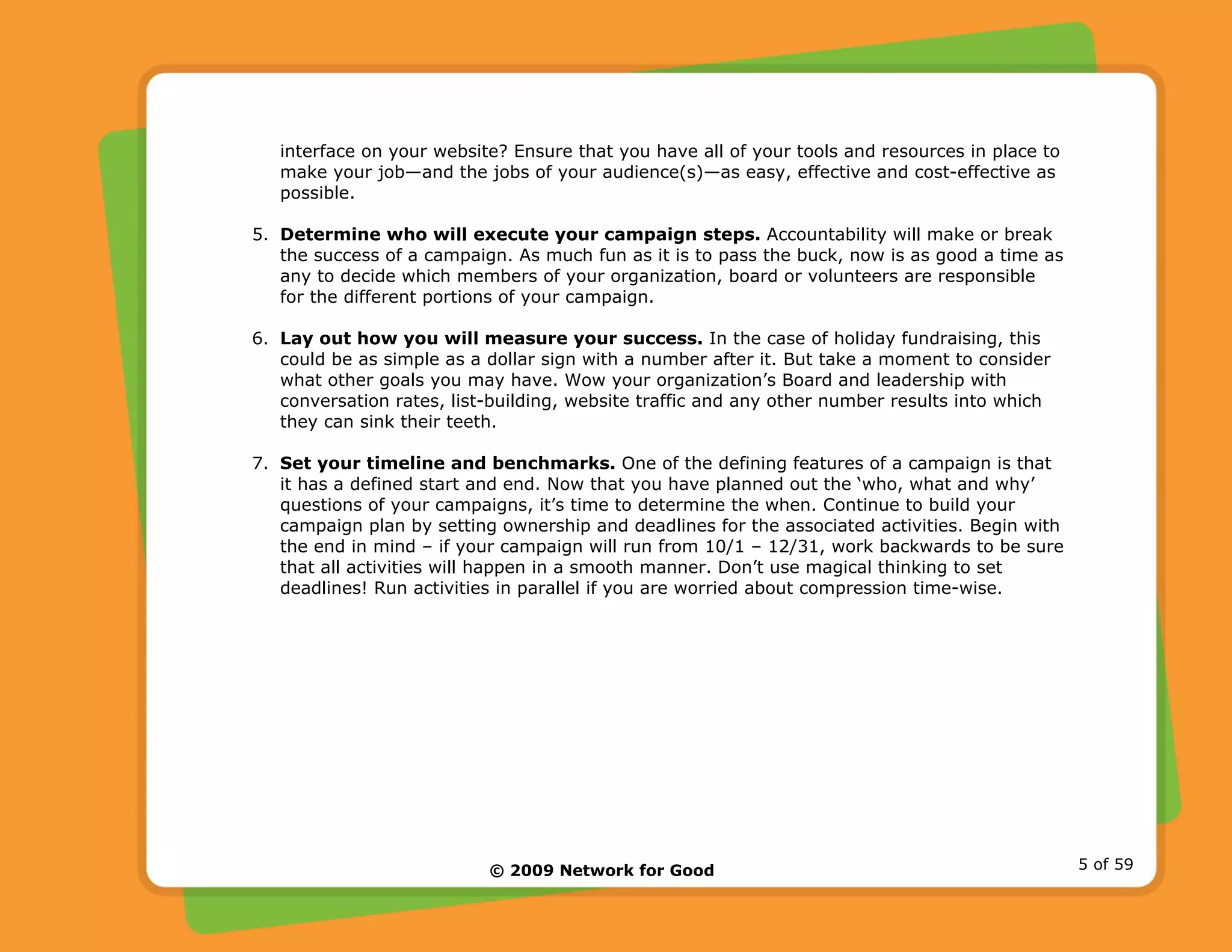 © 2009 Network for Good 5 of 59
interface on your website? Ensure that you have all of your tools and resources in place to
make your job—and the jobs of your audience(s)—as easy, effective and cost-effective as
possible.
5. Determine who will execute your campaign steps. Accountability will make or break
the success of a campaign. As much fun as it is to pass the buck, now is as good a time as
any to decide which members of your organization, board or volunteers are responsible
for the different portions of your campaign.
6. Lay out how you will measure your success. In the case of holiday fundraising, this
could be as simple as a dollar sign with a number after it. But take a moment to consider
what other goals you may have. Wow your organization’s Board and leadership with
conversation rates, list-building, website traffic and any other number results into which
they can sink their teeth.
7. Set your timeline and benchmarks. One of the defining features of a campaign is that
it has a defined start and end. Now that you have planned out the ‘who, what and why’
questions of your campaigns, it’s time to determine the when. Continue to build your
campaign plan by setting ownership and deadlines for the associated activities. Begin with
the end in mind – if your campaign will run from 10/1 – 12/31, work backwards to be sure
that all activities will happen in a smooth manner. Don’t use magical thinking to set
deadlines! Run activities in parallel if you are worried about compression time-wise.
 
