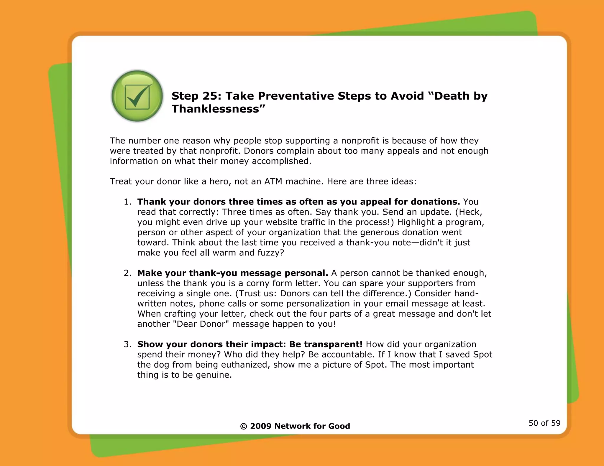 © 2009 Network for Good 50 of 59
Step 25: Take Preventative Steps to Avoid “Death by
Thanklessness”
The number one reason why people stop supporting a nonprofit is because of how they
were treated by that nonprofit. Donors complain about too many appeals and not enough
information on what their money accomplished.
Treat your donor like a hero, not an ATM machine. Here are three ideas:
1. Thank your donors three times as often as you appeal for donations. You
read that correctly: Three times as often. Say thank you. Send an update. (Heck,
you might even drive up your website traffic in the process!) Highlight a program,
person or other aspect of your organization that the generous donation went
toward. Think about the last time you received a thank-you note—didn't it just
make you feel all warm and fuzzy?
2. Make your thank-you message personal. A person cannot be thanked enough,
unless the thank you is a corny form letter. You can spare your supporters from
receiving a single one. (Trust us: Donors can tell the difference.) Consider hand-
written notes, phone calls or some personalization in your email message at least.
When crafting your letter, check out the four parts of a great message and don't let
another "Dear Donor" message happen to you!
3. Show your donors their impact: Be transparent! How did your organization
spend their money? Who did they help? Be accountable. If I know that I saved Spot
the dog from being euthanized, show me a picture of Spot. The most important
thing is to be genuine.
 