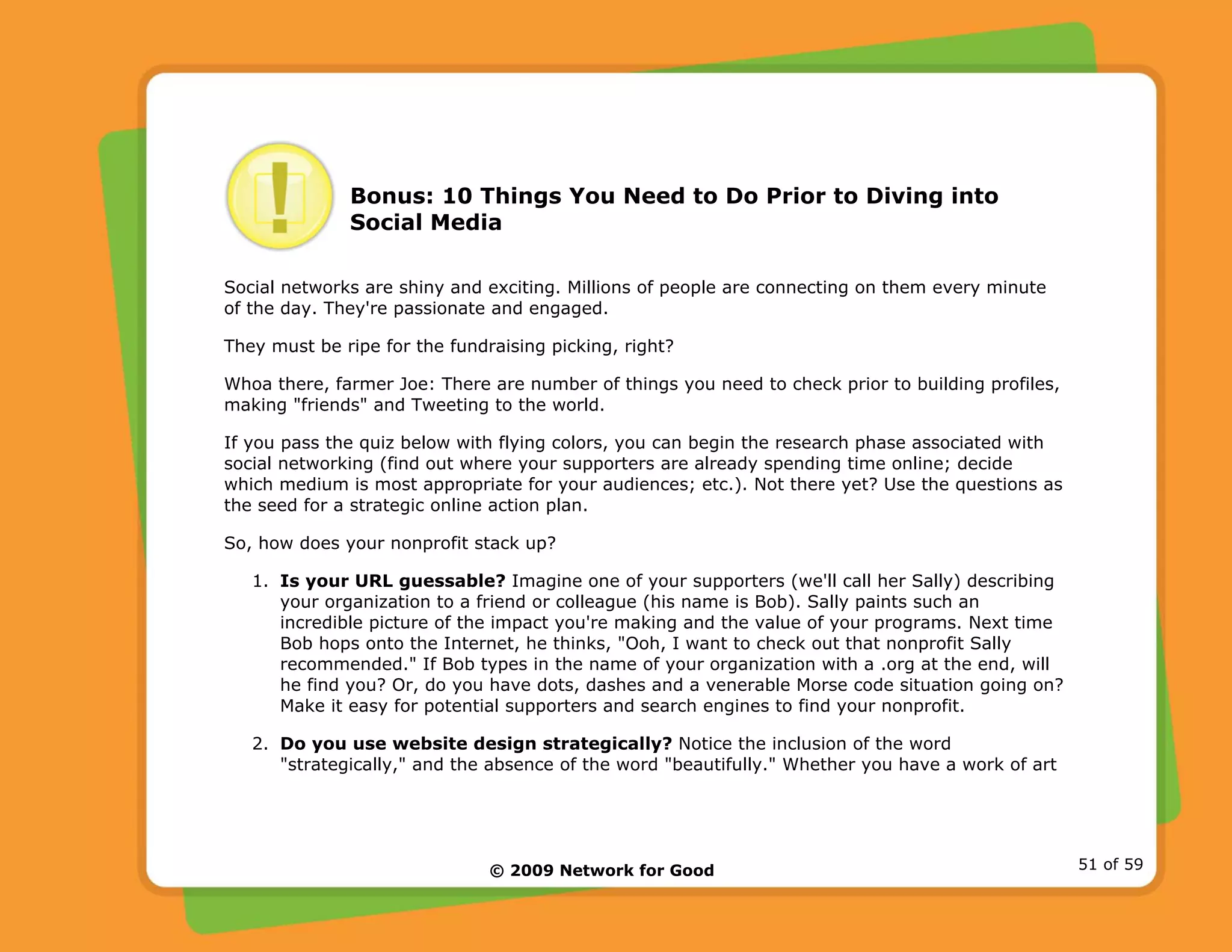 © 2009 Network for Good 51 of 59
Bonus: 10 Things You Need to Do Prior to Diving into
Social Media
Social networks are shiny and exciting. Millions of people are connecting on them every minute
of the day. They're passionate and engaged.
They must be ripe for the fundraising picking, right?
Whoa there, farmer Joe: There are number of things you need to check prior to building profiles,
making "friends" and Tweeting to the world.
If you pass the quiz below with flying colors, you can begin the research phase associated with
social networking (find out where your supporters are already spending time online; decide
which medium is most appropriate for your audiences; etc.). Not there yet? Use the questions as
the seed for a strategic online action plan.
So, how does your nonprofit stack up?
1. Is your URL guessable? Imagine one of your supporters (we'll call her Sally) describing
your organization to a friend or colleague (his name is Bob). Sally paints such an
incredible picture of the impact you're making and the value of your programs. Next time
Bob hops onto the Internet, he thinks, "Ooh, I want to check out that nonprofit Sally
recommended." If Bob types in the name of your organization with a .org at the end, will
he find you? Or, do you have dots, dashes and a venerable Morse code situation going on?
Make it easy for potential supporters and search engines to find your nonprofit.
2. Do you use website design strategically? Notice the inclusion of the word
"strategically," and the absence of the word "beautifully." Whether you have a work of art
 