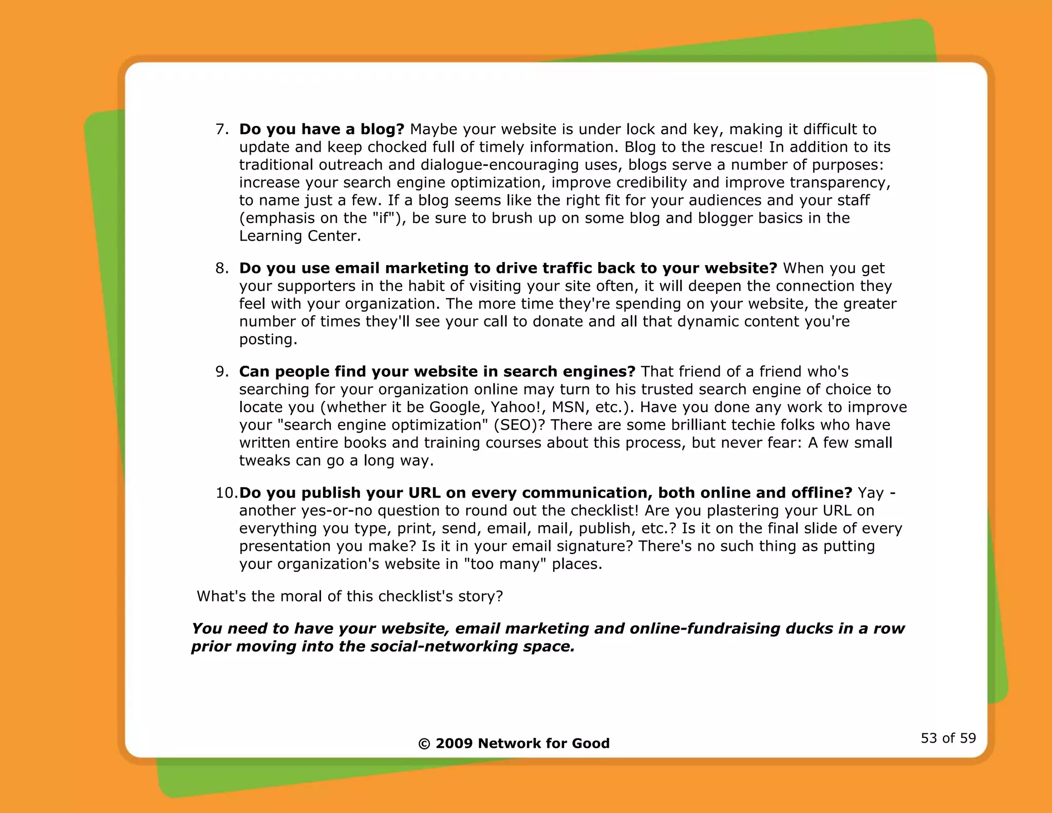 © 2009 Network for Good 53 of 59
7. Do you have a blog? Maybe your website is under lock and key, making it difficult to
update and keep chocked full of timely information. Blog to the rescue! In addition to its
traditional outreach and dialogue-encouraging uses, blogs serve a number of purposes:
increase your search engine optimization, improve credibility and improve transparency,
to name just a few. If a blog seems like the right fit for your audiences and your staff
(emphasis on the "if"), be sure to brush up on some blog and blogger basics in the
Learning Center.
8. Do you use email marketing to drive traffic back to your website? When you get
your supporters in the habit of visiting your site often, it will deepen the connection they
feel with your organization. The more time they're spending on your website, the greater
number of times they'll see your call to donate and all that dynamic content you're
posting.
9. Can people find your website in search engines? That friend of a friend who's
searching for your organization online may turn to his trusted search engine of choice to
locate you (whether it be Google, Yahoo!, MSN, etc.). Have you done any work to improve
your "search engine optimization" (SEO)? There are some brilliant techie folks who have
written entire books and training courses about this process, but never fear: A few small
tweaks can go a long way.
10.Do you publish your URL on every communication, both online and offline? Yay -
another yes-or-no question to round out the checklist! Are you plastering your URL on
everything you type, print, send, email, mail, publish, etc.? Is it on the final slide of every
presentation you make? Is it in your email signature? There's no such thing as putting
your organization's website in "too many" places.
What's the moral of this checklist's story?
You need to have your website, email marketing and online-fundraising ducks in a row
prior moving into the social-networking space.
 