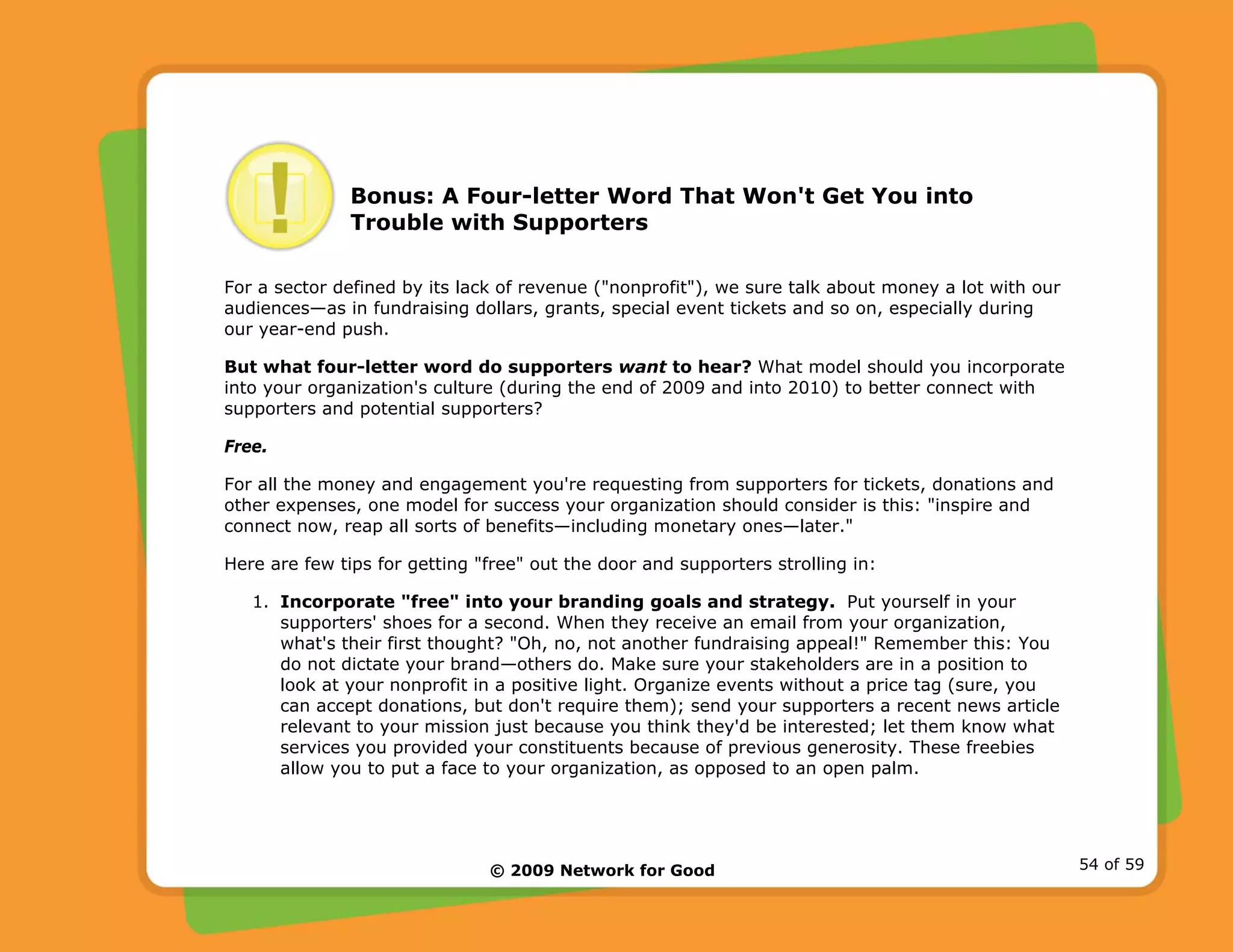© 2009 Network for Good 54 of 59
Bonus: A Four-letter Word That Won't Get You into
Trouble with Supporters
For a sector defined by its lack of revenue ("nonprofit"), we sure talk about money a lot with our
audiences—as in fundraising dollars, grants, special event tickets and so on, especially during
our year-end push.
But what four-letter word do supporters want to hear? What model should you incorporate
into your organization's culture (during the end of 2009 and into 2010) to better connect with
supporters and potential supporters?
Free.
For all the money and engagement you're requesting from supporters for tickets, donations and
other expenses, one model for success your organization should consider is this: "inspire and
connect now, reap all sorts of benefits—including monetary ones—later."
Here are few tips for getting "free" out the door and supporters strolling in:
1. Incorporate "free" into your branding goals and strategy. Put yourself in your
supporters' shoes for a second. When they receive an email from your organization,
what's their first thought? "Oh, no, not another fundraising appeal!" Remember this: You
do not dictate your brand—others do. Make sure your stakeholders are in a position to
look at your nonprofit in a positive light. Organize events without a price tag (sure, you
can accept donations, but don't require them); send your supporters a recent news article
relevant to your mission just because you think they'd be interested; let them know what
services you provided your constituents because of previous generosity. These freebies
allow you to put a face to your organization, as opposed to an open palm.
 