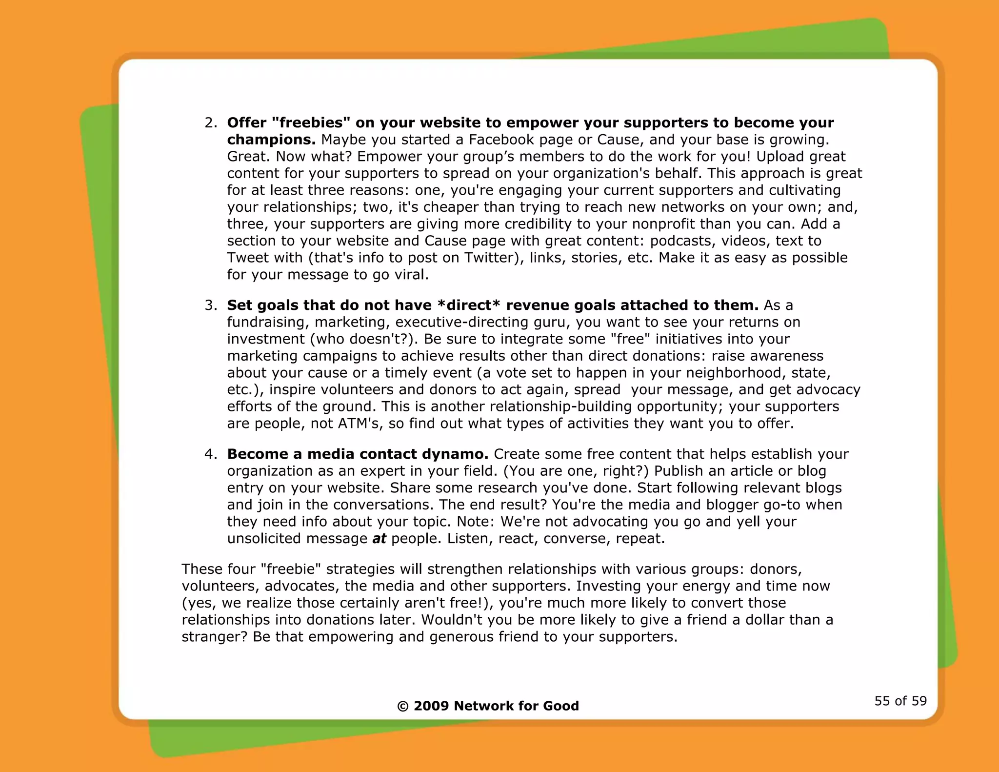 © 2009 Network for Good 55 of 59
2. Offer "freebies" on your website to empower your supporters to become your
champions. Maybe you started a Facebook page or Cause, and your base is growing.
Great. Now what? Empower your group’s members to do the work for you! Upload great
content for your supporters to spread on your organization's behalf. This approach is great
for at least three reasons: one, you're engaging your current supporters and cultivating
your relationships; two, it's cheaper than trying to reach new networks on your own; and,
three, your supporters are giving more credibility to your nonprofit than you can. Add a
section to your website and Cause page with great content: podcasts, videos, text to
Tweet with (that's info to post on Twitter), links, stories, etc. Make it as easy as possible
for your message to go viral.
3. Set goals that do not have *direct* revenue goals attached to them. As a
fundraising, marketing, executive-directing guru, you want to see your returns on
investment (who doesn't?). Be sure to integrate some "free" initiatives into your
marketing campaigns to achieve results other than direct donations: raise awareness
about your cause or a timely event (a vote set to happen in your neighborhood, state,
etc.), inspire volunteers and donors to act again, spread your message, and get advocacy
efforts of the ground. This is another relationship-building opportunity; your supporters
are people, not ATM's, so find out what types of activities they want you to offer.
4. Become a media contact dynamo. Create some free content that helps establish your
organization as an expert in your field. (You are one, right?) Publish an article or blog
entry on your website. Share some research you've done. Start following relevant blogs
and join in the conversations. The end result? You're the media and blogger go-to when
they need info about your topic. Note: We're not advocating you go and yell your
unsolicited message at people. Listen, react, converse, repeat.
These four "freebie" strategies will strengthen relationships with various groups: donors,
volunteers, advocates, the media and other supporters. Investing your energy and time now
(yes, we realize those certainly aren't free!), you're much more likely to convert those
relationships into donations later. Wouldn't you be more likely to give a friend a dollar than a
stranger? Be that empowering and generous friend to your supporters.
 