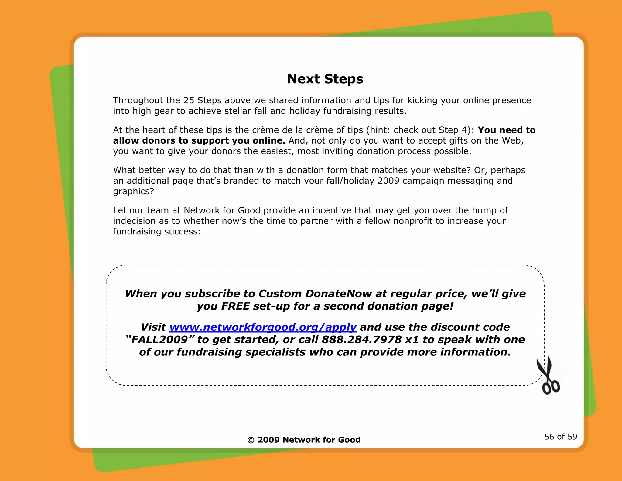 © 2009 Network for Good 56 of 59
Next Steps
Throughout the 25 Steps above we shared information and tips for kicking your online presence
into high gear to achieve stellar fall and holiday fundraising results.
At the heart of these tips is the crème de la crème of tips (hint: check out Step 4): You need to
allow donors to support you online. And, not only do you want to accept gifts on the Web,
you want to give your donors the easiest, most inviting donation process possible.
What better way to do that than with a donation form that matches your website? Or, perhaps
an additional page that’s branded to match your fall/holiday 2009 campaign messaging and
graphics?
Let our team at Network for Good provide an incentive that may get you over the hump of
indecision as to whether now’s the time to partner with a fellow nonprofit to increase your
fundraising success:
When you subscribe to Custom DonateNow at regular price, we’ll give
you FREE set-up for a second donation page!
Visit www.networkforgood.org/apply and use the discount code
“FALL2009” to get started, or call 888.284.7978 x1 to speak with one
of our fundraising specialists who can provide more information.
 