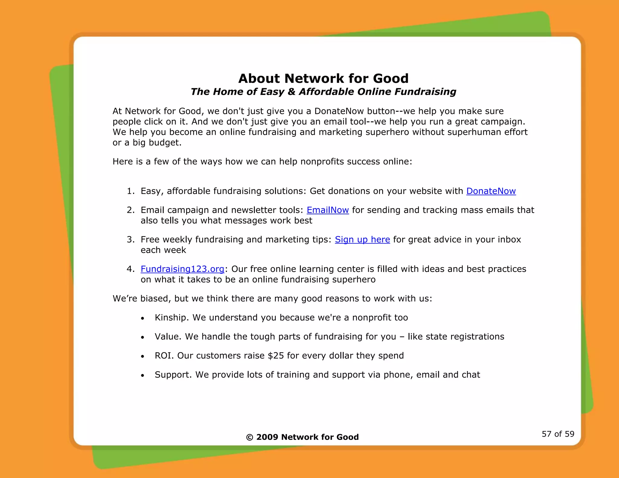 © 2009 Network for Good 57 of 59
About Network for Good
The Home of Easy & Affordable Online Fundraising
At Network for Good, we don't just give you a DonateNow button--we help you make sure
people click on it. And we don't just give you an email tool--we help you run a great campaign.
We help you become an online fundraising and marketing superhero without superhuman effort
or a big budget.
Here is a few of the ways how we can help nonprofits success online:
1. Easy, affordable fundraising solutions: Get donations on your website with DonateNow
2. Email campaign and newsletter tools: EmailNow for sending and tracking mass emails that
also tells you what messages work best
3. Free weekly fundraising and marketing tips: Sign up here for great advice in your inbox
each week
4. Fundraising123.org: Our free online learning center is filled with ideas and best practices
on what it takes to be an online fundraising superhero
We’re biased, but we think there are many good reasons to work with us:
• Kinship. We understand you because we're a nonprofit too
• Value. We handle the tough parts of fundraising for you – like state registrations
• ROI. Our customers raise $25 for every dollar they spend
• Support. We provide lots of training and support via phone, email and chat
 
