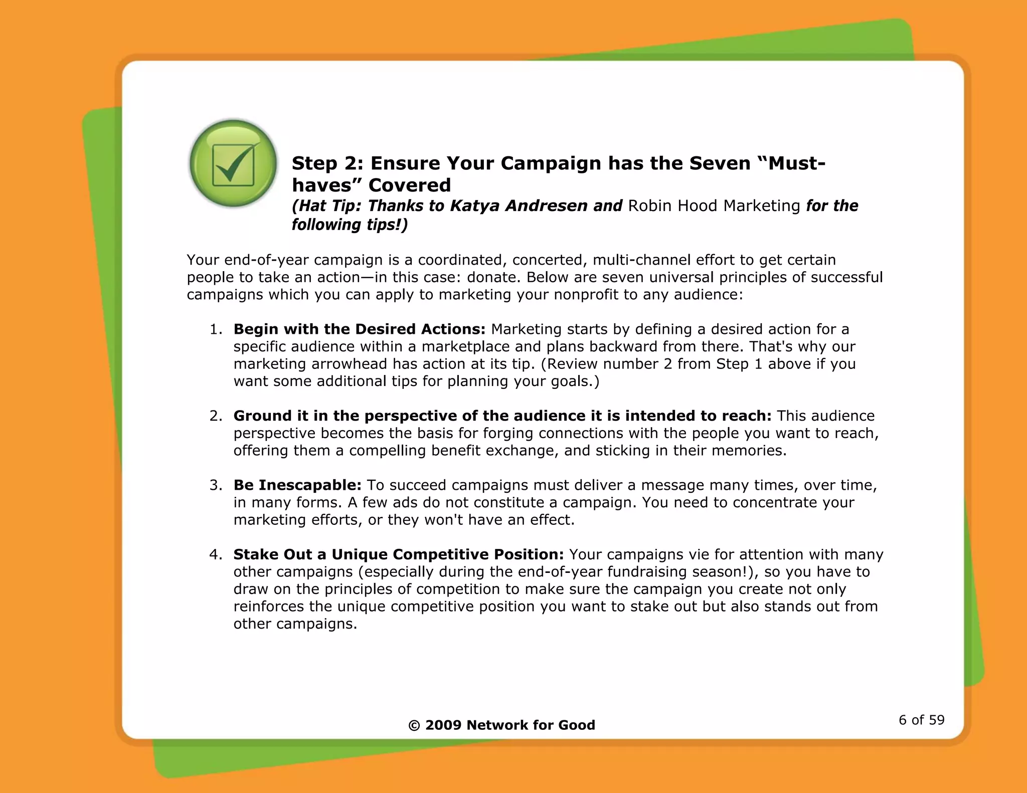 © 2009 Network for Good 6 of 59
Step 2: Ensure Your Campaign has the Seven “Must-
haves” Covered
(Hat Tip: Thanks to Katya Andresen and Robin Hood Marketing for the
following tips!)
Your end-of-year campaign is a coordinated, concerted, multi-channel effort to get certain
people to take an action—in this case: donate. Below are seven universal principles of successful
campaigns which you can apply to marketing your nonprofit to any audience:
1. Begin with the Desired Actions: Marketing starts by defining a desired action for a
specific audience within a marketplace and plans backward from there. That's why our
marketing arrowhead has action at its tip. (Review number 2 from Step 1 above if you
want some additional tips for planning your goals.)
2. Ground it in the perspective of the audience it is intended to reach: This audience
perspective becomes the basis for forging connections with the people you want to reach,
offering them a compelling benefit exchange, and sticking in their memories.
3. Be Inescapable: To succeed campaigns must deliver a message many times, over time,
in many forms. A few ads do not constitute a campaign. You need to concentrate your
marketing efforts, or they won't have an effect.
4. Stake Out a Unique Competitive Position: Your campaigns vie for attention with many
other campaigns (especially during the end-of-year fundraising season!), so you have to
draw on the principles of competition to make sure the campaign you create not only
reinforces the unique competitive position you want to stake out but also stands out from
other campaigns.
 