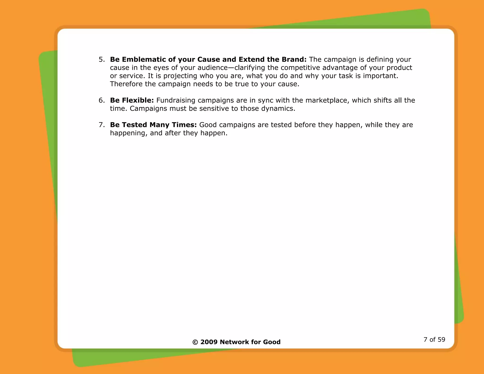 © 2009 Network for Good 7 of 59
5. Be Emblematic of your Cause and Extend the Brand: The campaign is defining your
cause in the eyes of your audience—clarifying the competitive advantage of your product
or service. It is projecting who you are, what you do and why your task is important.
Therefore the campaign needs to be true to your cause.
6. Be Flexible: Fundraising campaigns are in sync with the marketplace, which shifts all the
time. Campaigns must be sensitive to those dynamics.
7. Be Tested Many Times: Good campaigns are tested before they happen, while they are
happening, and after they happen.
 