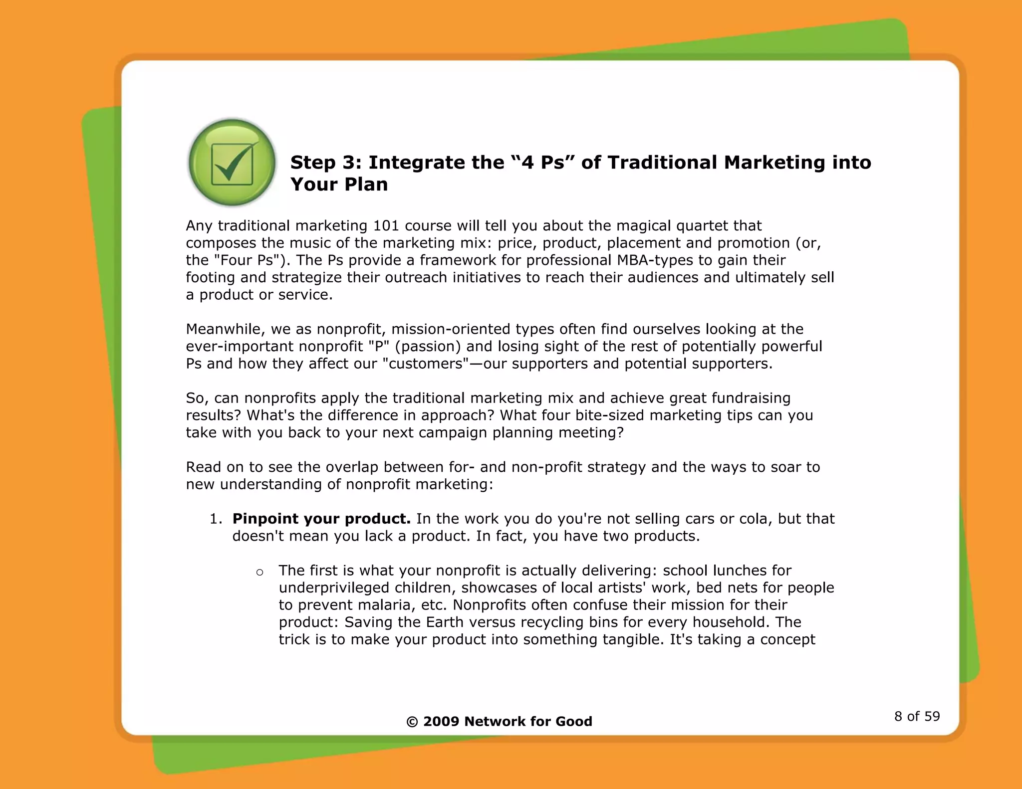 © 2009 Network for Good 8 of 59
Step 3: Integrate the “4 Ps” of Traditional Marketing into
Your Plan
Any traditional marketing 101 course will tell you about the magical quartet that
composes the music of the marketing mix: price, product, placement and promotion (or,
the "Four Ps"). The Ps provide a framework for professional MBA-types to gain their
footing and strategize their outreach initiatives to reach their audiences and ultimately sell
a product or service.
Meanwhile, we as nonprofit, mission-oriented types often find ourselves looking at the
ever-important nonprofit "P" (passion) and losing sight of the rest of potentially powerful
Ps and how they affect our "customers"—our supporters and potential supporters.
So, can nonprofits apply the traditional marketing mix and achieve great fundraising
results? What's the difference in approach? What four bite-sized marketing tips can you
take with you back to your next campaign planning meeting?
Read on to see the overlap between for- and non-profit strategy and the ways to soar to
new understanding of nonprofit marketing:
1. Pinpoint your product. In the work you do you're not selling cars or cola, but that
doesn't mean you lack a product. In fact, you have two products.
o The first is what your nonprofit is actually delivering: school lunches for
underprivileged children, showcases of local artists' work, bed nets for people
to prevent malaria, etc. Nonprofits often confuse their mission for their
product: Saving the Earth versus recycling bins for every household. The
trick is to make your product into something tangible. It's taking a concept
 