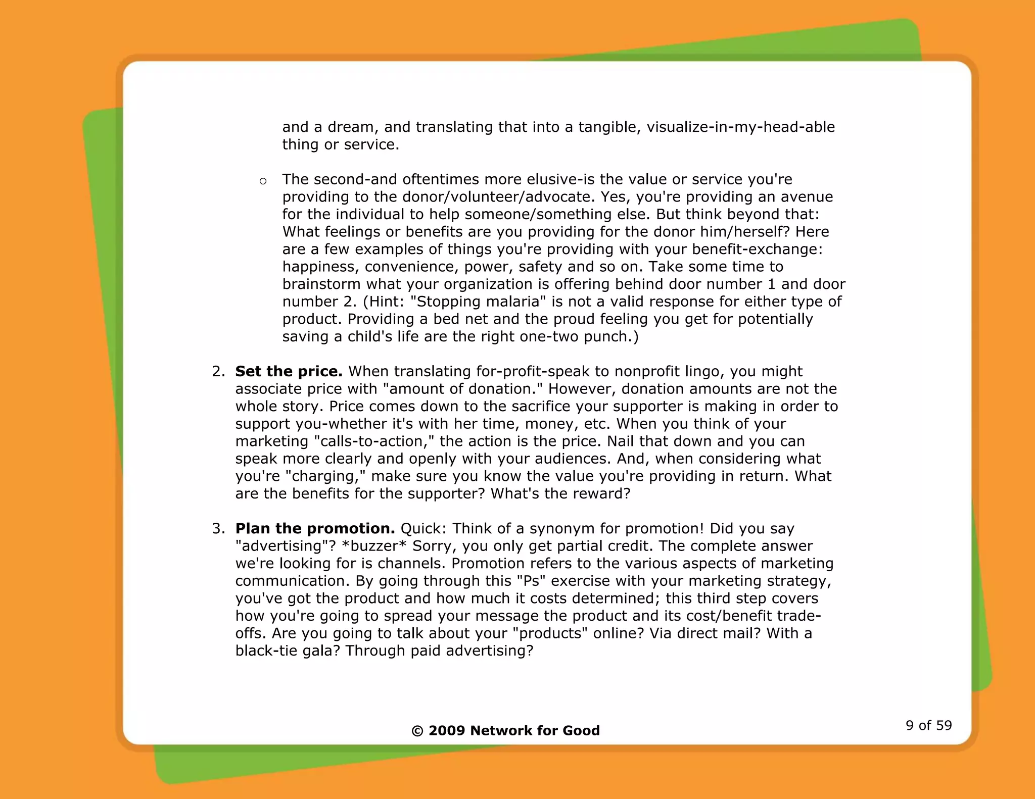 © 2009 Network for Good 9 of 59
and a dream, and translating that into a tangible, visualize-in-my-head-able
thing or service.
o The second-and oftentimes more elusive-is the value or service you're
providing to the donor/volunteer/advocate. Yes, you're providing an avenue
for the individual to help someone/something else. But think beyond that:
What feelings or benefits are you providing for the donor him/herself? Here
are a few examples of things you're providing with your benefit-exchange:
happiness, convenience, power, safety and so on. Take some time to
brainstorm what your organization is offering behind door number 1 and door
number 2. (Hint: "Stopping malaria" is not a valid response for either type of
product. Providing a bed net and the proud feeling you get for potentially
saving a child's life are the right one-two punch.)
2. Set the price. When translating for-profit-speak to nonprofit lingo, you might
associate price with "amount of donation." However, donation amounts are not the
whole story. Price comes down to the sacrifice your supporter is making in order to
support you-whether it's with her time, money, etc. When you think of your
marketing "calls-to-action," the action is the price. Nail that down and you can
speak more clearly and openly with your audiences. And, when considering what
you're "charging," make sure you know the value you're providing in return. What
are the benefits for the supporter? What's the reward?
3. Plan the promotion. Quick: Think of a synonym for promotion! Did you say
"advertising"? *buzzer* Sorry, you only get partial credit. The complete answer
we're looking for is channels. Promotion refers to the various aspects of marketing
communication. By going through this "Ps" exercise with your marketing strategy,
you've got the product and how much it costs determined; this third step covers
how you're going to spread your message the product and its cost/benefit trade-
offs. Are you going to talk about your "products" online? Via direct mail? With a
black-tie gala? Through paid advertising?
 