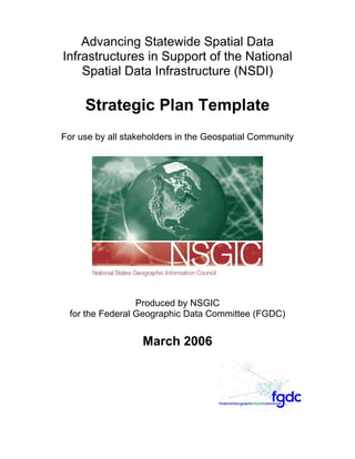 Advancing Statewide Spatial Data
Infrastructures in Support of the National
    Spatial Data Infrastructure (NSDI)

     Strategic Plan Template
For use by all stakeholders in the Geospatial Community




                  Produced by NSGIC
  for the Federal Geographic Data Committee (FGDC)


                   March 2006
 