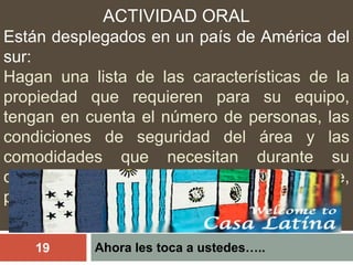 Ahora les toca a ustedes…..19
ACTIVIDAD ORAL
Están desplegados en un país de América del
sur:
Hagan una lista de las características de la
propiedad que requieren para su equipo,
tengan en cuenta el número de personas, las
condiciones de seguridad del área y las
comodidades que necesitan durante su
despliegue (acceso al internet, cable,
parqueadero, etc..)
 