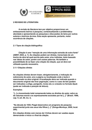 2 REVISÃO DE LITERATURA
A revisão de literatura tem por objetivo proporcionar um
embasamento teórico à pesquisa, contextualizando a problemática
abordada e apresentando as pesquisas e discussões do tema por outros
autores e teóricos da área. Esta seção apresenta, portanto, maior
ocorrência de citações.
2.1 Tipos de citação bibliográfica
Citação é uma “menção de uma informação extraída de outra fonte”
(ABNT, 2023, p. 1). As citações podem ser diretas, transcrição de um
trecho da obra tal qual escrito pelo autor, e/ou indiretas, texto baseado
nas ideias do autor, porém com outras palavras. Há também a
possibilidade de se fazer uma citação de citação, que só deve ser
utilizada quando necessário.
2.1.1 Citações diretas
As citações diretas devem trazer, obrigatoriamente, a indicação do
sobrenome do autor, ano e página ou localização onde o texto é
mencionado na obra original. A localização deve ser indicada quando o
documento original não tiver paginação, como é o caso de leis (podem
ser indicados o artigo, parágrafo, inciso etc.) e e-books no formato Epub
(pode ser indicada a posição de leitura).
Exemplos:
“[...] a transmissão total compreende todos os direitos do autor, salvo os
de natureza moral e os expressamente excluídos por lei [...]” (Brasil, 1998,
cap. V, art. 49, inc. I).
“Na década de 1930, Piaget desenvolve um programa de pesquisa
experimental junto aos seus três filhos [...]” (Dongo-Montoya, 2009, local.
264).
Em citações diretas com menos de 3 linhas devem ser usadas aspas
demarcando o início e o final da citação.
 