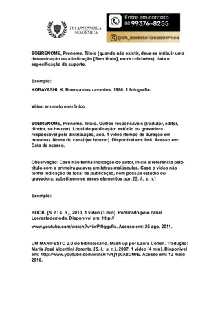 SOBRENOME, Prenome. Título (quando não existir, deve-se atribuir uma
denominação ou a indicação [Sem título], entre colchetes), data e
especificação do suporte.
Exemplo:
KOBAYASHI, K. Doença dos xavantes. 1980. 1 fotografia.
Vídeo em meio eletrônico
SOBRENOME, Prenome. Título. Outros responsáveis (tradutor, editor,
diretor, se houver). Local de publicação: estúdio ou gravadora
responsável pela distribuição, ano. 1 vídeo (tempo de duração em
minutos). Nome do canal (se houver). Disponível em: link. Acesso em:
Data de acesso.
Observação: Caso não tenha indicação do autor, inicie a referência pelo
título com a primeira palavra em letras maiúsculas. Caso o vídeo não
tenha indicação de local de publicação, nem possua estúdio ou
gravadora, substituem-se esses elementos por: [S. l.: s. n.]
Exemplo:
BOOK. [S. l.: s. n.], 2010. 1 vídeo (3 min). Publicado pelo canal
Leerestademoda. Disponível em: http://
www.youtube.com/watch?v=iwPj0qgvfIs. Acesso em: 25 ago. 2011.
UM MANIFESTO 2.0 do bibliotecário. Mash up por Laura Cohen. Tradução:
Maria José Vicentini Jorente. [S. l.: s. n.], 2007. 1 vídeo (4 min). Disponível
em: http://www.youtube.com/watch?vYj1p0A8DMrE. Acesso em: 12 maio
2010.
 