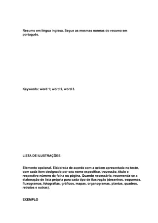 Resumo em língua inglesa. Segue as mesmas normas do resumo em
português.
Keywords: word 1; word 2, word 3.
LISTA DE ILUSTRAÇÕES
Elemento opcional. Elaborada de acordo com a ordem apresentada no texto,
com cada item designado por seu nome específico, travessão, título e
respectivo número da folha ou página. Quando necessário, recomenda-se a
elaboração de lista própria para cada tipo de ilustração (desenhos, esquemas,
fluxogramas, fotografias, gráficos, mapas, organogramas, plantas, quadros,
retratos e outras).
EXEMPLO
 