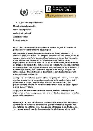  E, por fim, os pós-textuais:
Referências (obrigatório)
Glossário (opcional)
Apêndice (opcional)
Anexo (opcional)
Índice (opcional)
O TCC não é subdividido em capítulos e sim em seções, e cada seção
primária deve iniciar em uma nova página.
O trabalho deve ser digitado em fonte Arial ou Times e tamanho 12,
inclusive capa, excetuando-se citações com mais de três linhas, notas de
rodapé, paginação, ficha catalográfica, legendas e fontes das ilustrações
e das tabelas, que devem ser em tamanho menor e uniforme. O
espaçamento entre linhas deve ser de 1,5 entre as linhas, excetuando-se
as citações de mais de três linhas, notas de rodapé, referências, legendas
das ilustrações e das tabelas, natureza (texto recuado da folha de rosto e
folha de aprovação), que devem ser digitados em espaço simples. As
referências, ao final do trabalho, devem ser separadas entre si por um
espaço simples em branco.
As siglas e abreviaturas, quando utilizadas pela primeira vez, devem ser
escritas em sua forma completa seguidas da sigla ou abreviatura entre
parênteses. Exemplo: Organização Mundial de Saúde (OMS). Nas
próximas vezes em que for mencionada no texto, pode ser usada apenas
a sigla ou abreviatura.
As páginas devem estar numeradas apenas partir da introdução em
algarismos arábicos. As páginas da parte pré-textual devem ser contadas,
porém não numeradas.
Observação: A capa não deve ser contabilizada, assim a introdução deve
apresentar um número a menos que a quantidade real de páginas. Por
exemplo: se no editor de texto a página da introdução é mostrada como
10, formate a configuração da numeração de página para iniciar em 9.
 