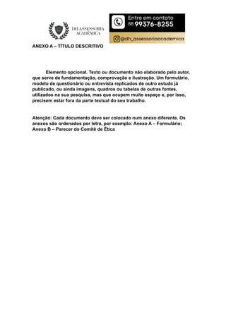 ANEXO A – TÍTULO DESCRITIVO
Elemento opcional. Texto ou documento não elaborado pelo autor,
que serve de fundamentação, comprovação e ilustração. Um formulário,
modelo de questionário ou entrevista replicados de outro estudo já
publicado, ou ainda imagens, quadros ou tabelas de outras fontes,
utilizados na sua pesquisa, mas que ocupem muito espaço e, por isso,
precisem estar fora da parte textual do seu trabalho.
Atenção: Cada documento deve ser colocado num anexo diferente. Os
anexos são ordenados por letra, por exemplo: Anexo A – Formulário;
Anexo B – Parecer do Comitê de Ética
 