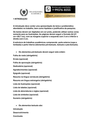 1 INTRODUÇÃO
A introdução deve conter uma apresentação do tema e problemática
abordados no trabalho, bem como hipótese e justificativa da pesquisa.
Os textos devem ser digitados em cor preta, podendo utilizar outras cores
somente para as ilustrações. As páginas devem seguir o formato A4 (21
cm ×29,7 cm), com as margens superior e esquerda com 3 cm e inferior e
direita com 2 cm.
A estrutura de trabalhos acadêmicos compreende: parte externa (capa e
lombada) e parte interna (elementos pré-textuais, textuais e pós-textuais).
 Os elementos pré-textuais devem seguir esta ordem:
Folha de rosto (obrigatório)
Errata (opcional)
Folha de aprovação (obrigatório)
Dedicatória (opcional)
Agradecimentos (opcional)
Epígrafe (opcional)
Resumo na língua vernácula (obrigatório)
Resumo em língua estrangeira (obrigatório)
Lista de ilustrações (opcional)
Lista de tabelas (opcional)
Lista de abreviaturas e siglas (opcional)
Lista de símbolos (opcional)
Sumário (obrigatório)
 Os elementos textuais são:
Introdução
Desenvolvimento
Conclusão
 