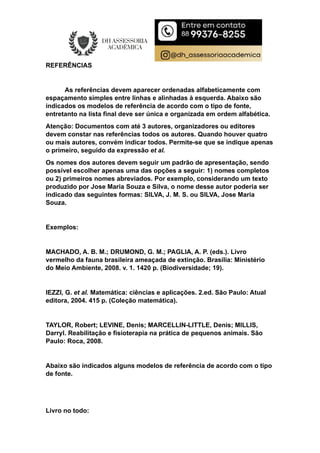 REFERÊNCIAS
As referências devem aparecer ordenadas alfabeticamente com
espaçamento simples entre linhas e alinhadas à esquerda. Abaixo são
indicados os modelos de referência de acordo com o tipo de fonte,
entretanto na lista final deve ser única e organizada em ordem alfabética.
Atenção: Documentos com até 3 autores, organizadores ou editores
devem constar nas referências todos os autores. Quando houver quatro
ou mais autores, convém indicar todos. Permite-se que se indique apenas
o primeiro, seguido da expressão et al.
Os nomes dos autores devem seguir um padrão de apresentação, sendo
possível escolher apenas uma das opções a seguir: 1) nomes completos
ou 2) primeiros nomes abreviados. Por exemplo, considerando um texto
produzido por Jose Maria Souza e Silva, o nome desse autor poderia ser
indicado das seguintes formas: SILVA, J. M. S. ou SILVA, Jose Maria
Souza.
Exemplos:
MACHADO, A. B. M.; DRUMOND, G. M.; PAGLIA, A. P. (eds.). Livro
vermelho da fauna brasileira ameaçada de extinção. Brasília: Ministério
do Meio Ambiente, 2008. v. 1. 1420 p. (Biodiversidade; 19).
IEZZI, G. et al. Matemática: ciências e aplicações. 2.ed. São Paulo: Atual
editora, 2004. 415 p. (Coleção matemática).
TAYLOR, Robert; LEVINE, Denis; MARCELLIN-LITTLE, Denis; MILLIS,
Darryl. Reabilitação e fisioterapia na prática de pequenos animais. São
Paulo: Roca, 2008.
Abaixo são indicados alguns modelos de referência de acordo com o tipo
de fonte.
Livro no todo:
 