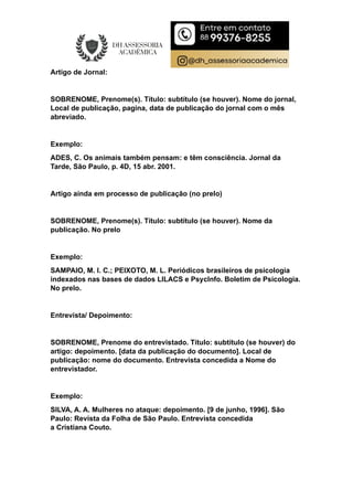 Artigo de Jornal:
SOBRENOME, Prenome(s). Título: subtítulo (se houver). Nome do jornal,
Local de publicação, pagina, data de publicação do jornal com o mês
abreviado.
Exemplo:
ADES, C. Os animais também pensam: e têm consciência. Jornal da
Tarde, São Paulo, p. 4D, 15 abr. 2001.
Artigo ainda em processo de publicação (no prelo)
SOBRENOME, Prenome(s). Título: subtítulo (se houver). Nome da
publicação. No prelo
Exemplo:
SAMPAIO, M. I. C.; PEIXOTO, M. L. Periódicos brasileiros de psicologia
indexados nas bases de dados LILACS e PsycInfo. Boletim de Psicologia.
No prelo.
Entrevista/ Depoimento:
SOBRENOME, Prenome do entrevistado. Título: subtítulo (se houver) do
artigo: depoimento. [data da publicação do documento]. Local de
publicação: nome do documento. Entrevista concedida a Nome do
entrevistador.
Exemplo:
SILVA, A. A. Mulheres no ataque: depoimento. [9 de junho, 1996]. São
Paulo: Revista da Folha de São Paulo. Entrevista concedida
a Cristiana Couto.
 