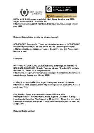 SILVA, M. M. L. Crimes da era digital. .Net, Rio de Janeiro, nov. 1998.
Seção Ponto de Vista. Disponível em:
http://www.brazilnet.com.br/contexts/brasilrevistas.htm. Acesso em: 28
nov. 1998.
Documento publicado em site ou blog na internet:
SOBRENOME, Prenome(s). Título: subtítulo (se houver). In: SOBRENOME,
Prenome(s) do autor(es) do site. Título do site. Local de publicação:
editora ou instituição responsável, ano. Disponível em: link. Acesso em:
Data de acesso.
Exemplos:
INSTITUTO NACIONAL DO CÂNCER (Brasil). Estômago. In: INSTITUTO
NACIONAL DO CÂNCER (Brasil). Tipos de câncer. [Brasília, DF]: Instituto
Nacional do Câncer, 2010. Disponível em:
http://www2.inca.gov.br/wps/wcm/connect/tiposdecancer/site/home/estom
ago/definicao. Acesso em: 18 mar. 2010.
POLÍTICA. In: DICIONÁRIO da língua portuguesa. Lisboa: Priberam
Informática, 1998. Disponível em: http://www.priberam.pt/dlDLPO. Acesso
em: 8 mar. 1999.
CID, Rodrigo. Deus: argumentos da impossibilidade e da
incompatibilidade. In: CARVALHO, Mário Augusto Queiroz et al. Blog
investigação filosófica. Rio de Janeiro, 23 abr. 2011. Disponível em: http://
investigacao-filosofica.blogspot.com/search/label/Postagens. Acesso em:
23 ago. 2011.
Documentação jurídica:
 