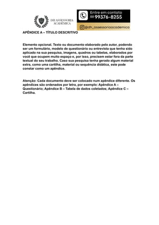 APÊNDICE A – TÍTULO DESCRITIVO
Elemento opcional. Texto ou documento elaborado pelo autor, podendo
ser um formulário, modelo de questionário ou entrevista que tenha sido
aplicado na sua pesquisa, imagens, quadros ou tabelas, elaborados por
você que ocupem muito espaço e, por isso, precisem estar fora da parte
textual do seu trabalho. Caso sua pesquisa tenha gerado algum material
extra, como uma cartilha, material ou sequência didática, este pode
constar como um apêndice.
Atenção: Cada documento deve ser colocado num apêndice diferente. Os
apêndices são ordenados por letra, por exemplo: Apêndice A –
Questionário; Apêndice B – Tabela de dados coletados; Apêndice C –
Cartilha.
 