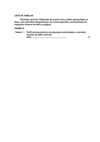 LISTA DE TABELAS
Elemento opcional. Elaborada de acordo com a ordem apresentada no
texto, com cada item designado por seu nome específico, acompanhado do
respectivo número da folha ou página.
EXEMPLO
Tabela 1 - Perfil socioeconômico da população entrevistada, no período
de julho de 2009 a abril de
2010............................................................... 9
 