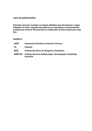 LISTA DE ABREVIAÇÕES
Elemento opcional. Consiste na relação alfabética das abreviaturas e siglas
utilizadas no texto, seguidas das palavras ou expressões correspondentes
grafadas por extenso. Recomenda-se a elaboração de lista própria para cada
tipo.
EXEMPLO
ABNT Associação Brasileira de Normas Técnicas
Fil. Filosofia
IBGE Instituto Brasileiro de Geografia e Estatística
INMETRO Instituto Nacional de Metrologia, Normalização e Qualidade
Industrial
 
