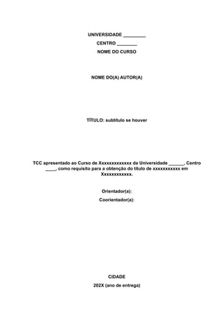 UNIVERSIDADE _________
CENTRO ________
NOME DO CURSO
NOME DO(A) AUTOR(A)
TÍTULO: subtítulo se houver
TCC apresentado ao Curso de Xxxxxxxxxxxxx da Universidade ______, Centro
____, como requisito para a obtenção do título de xxxxxxxxxxx em
Xxxxxxxxxxxx.
Orientador(a):
Coorientador(a):
CIDADE
202X (ano de entrega)
 