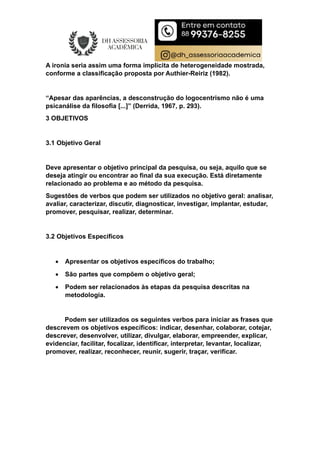 A ironia seria assim uma forma implícita de heterogeneidade mostrada,
conforme a classificação proposta por Authier-Reiriz (1982).
“Apesar das aparências, a desconstrução do logocentrismo não é uma
psicanálise da filosofia [...]” (Derrida, 1967, p. 293).
3 OBJETIVOS
3.1 Objetivo Geral
Deve apresentar o objetivo principal da pesquisa, ou seja, aquilo que se
deseja atingir ou encontrar ao final da sua execução. Está diretamente
relacionado ao problema e ao método da pesquisa.
Sugestões de verbos que podem ser utilizados no objetivo geral: analisar,
avaliar, caracterizar, discutir, diagnosticar, investigar, implantar, estudar,
promover, pesquisar, realizar, determinar.
3.2 Objetivos Específicos
 Apresentar os objetivos específicos do trabalho;
 São partes que compõem o objetivo geral;
 Podem ser relacionados às etapas da pesquisa descritas na
metodologia.
Podem ser utilizados os seguintes verbos para iniciar as frases que
descrevem os objetivos específicos: indicar, desenhar, colaborar, cotejar,
descrever, desenvolver, utilizar, divulgar, elaborar, empreender, explicar,
evidenciar, facilitar, focalizar, identificar, interpretar, levantar, localizar,
promover, realizar, reconhecer, reunir, sugerir, traçar, verificar.
 