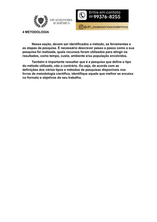 4 METODOLOGIA
Nessa seção, devem ser identificados o método, as ferramentas e
as etapas da pesquisa. É necessário descrever passo a passo como a sua
pesquisa foi realizada, quais recursos foram utilizados para atingir os
resultados, como tempo, custo, ambiente e/ou população envolvidos.
Também é importante ressaltar que é a pesquisa que define o tipo
do método utilizado, não o contrário. Ou seja, de acordo com as
definições dos vários tipos e métodos de pesquisas disponíveis nos
livros de metodologia científica, identifique aquele que melhor se encaixa
no formato e objetivos do seu trabalho.
 