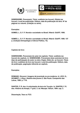 SOBRENOME, Prenome(s). Título: subtítulo (se houver). Edição (se
houver). Local de publicação: Editora, data de publicação da obra. Nº de
páginas ou volume. (Coleção ou série).
Exemplos:
GOMES, L. G. F. F. Novela e sociedade no Brasil. Niterói: EdUFF, 1998.
GOMES, L. G. F. F. Novela e sociedade no Brasil. Niterói: EdUFF, 1998. 137
p. (Coleção Antropologia e Ciência Política, 15).
Capítulo de livro:
SOBRENOME, Prenome(s) do autor do capítulo. Título: subtítulo (se
houver) do capítulo. In: SOBRENOME, Prenome(s) do(s) autor(es) do livro
(tipo de participação do autor na obra, Org(s), Ed(s) etc. se houver). Título
do livro: subtítulo do livro (se houver). Local de publicação: Editora, data
de publicação. paginação referente ao capítulo.
Exemplos:
ROMANO, Giovanni. Imagens da juventude na era moderna. In: LEVI, G.;
SCHMIDT, J. (Org.). História dos jovens 2. São Paulo: Companhia das
Letras, 1996. p. 7-16.
SANTOS, F. R. dos. A colonização da terra do Tucujús. In: SANTOS, F. R.
dos. História do Amapá, 1º grau. 2. ed. Macapá: Valcan, 1994. cap. 3.
Dissertação, Tese ou TCC:
 
