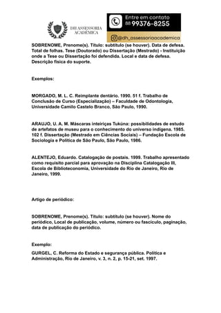 SOBRENOME, Prenome(s). Título: subtítulo (se houver). Data de defesa.
Total de folhas. Tese (Doutorado) ou Dissertação (Mestrado) - Instituição
onde a Tese ou Dissertação foi defendida. Local e data de defesa.
Descrição física do suporte.
Exemplos:
MORGADO, M. L. C. Reimplante dentário. 1990. 51 f. Trabalho de
Conclusão de Curso (Especialização) – Faculdade de Odontologia,
Universidade Camilo Castelo Branco, São Paulo, 1990.
ARAUJO, U. A. M. Máscaras inteiriças Tukúna: possibilidades de estudo
de artefatos de museu para o conhecimento do universo indígena. 1985.
102 f. Dissertação (Mestrado em Ciências Sociais) – Fundação Escola de
Sociologia e Política de São Paulo, São Paulo, 1986.
ALENTEJO, Eduardo. Catalogação de postais. 1999. Trabalho apresentado
como requisito parcial para aprovação na Disciplina Catalogação III,
Escola de Biblioteconomia, Universidade do Rio de Janeiro, Rio de
Janeiro, 1999.
Artigo de periódico:
SOBRENOME, Prenome(s). Título: subtítulo (se houver). Nome do
periódico, Local de publicação, volume, número ou fascículo, paginação,
data de publicação do periódico.
Exemplo:
GURGEL, C. Reforma do Estado e segurança pública. Política e
Administração, Rio de Janeiro, v. 3, n. 2, p. 15-21, set. 1997.
 