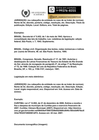 JURISDIÇÃO. (ou cabeçalho da entidade no caso de se tratar de normas).
Nome de lei, decreto, portaria, código, resolução, etc. Descrição. Título da
publicação. Edição. Local: Editora, ano. Total de páginas.
Exemplos:
BRASIL. Decreto-lei nº 5.452, de 1 de maio de 1943. Aprova a
consolidação das leis do trabalho. Lex: coletânea de legislação: edição
federal, São Paulo, v. 7, 1943. Suplemento.
BRASIL. Código civil. Organização dos textos, notas remissivas e índices
por Juarez de Oliveira. 46. ed. São Paulo: Saraiva, 1995.
BRASIL. Congresso. Senado. Resolução nº 17, de 1991. Autoriza o
desbloqueio de Letras Financeiras do Tesouro do Estado do Rio Grande
do Sul, através de revogação do parágrafo 2º, do artigo 1º da Resolução
nº 72, de 1990. Coleção de Leis da República Federativa do Brasil,
Brasília, DF, v. 183, p. 1156-1157, maio/jun. 1991.
Legislação em meio eletrônico:
JURISDIÇÃO. (ou cabeçalho da entidade no caso de se tratar de normas).
Nome de lei, decreto, portaria, código, resolução, etc. Descrição. Edição.
Local: órgão responsável, ano. Disponível em: link. Acesso em: Data de
acesso.
Exemplo:
CURITIBA. Lei nº 12.092, de 21 de dezembro de 2006. Estima a receita e
fixa a despesa do município de Curitiba para o exercício financeiro de
2007. Curitiba: Câmara Municipal, [2007]. Disponível em: http://domino.
cmc.pr.gov.br/contlei.nsf/98454e416897038b052568fc004fc180/e5df879ac6
353e7f032572800061df72. Acesso em: 22 mar. 2007.
Documento iconográfico (imagem):
 