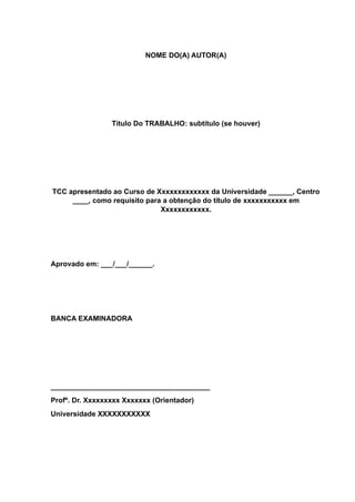 NOME DO(A) AUTOR(A)
Título Do TRABALHO: subtítulo (se houver)
TCC apresentado ao Curso de Xxxxxxxxxxxxx da Universidade ______, Centro
____, como requisito para a obtenção do título de xxxxxxxxxxx em
Xxxxxxxxxxxx.
Aprovado em: ___/___/______.
BANCA EXAMINADORA
________________________________________
Profº. Dr. Xxxxxxxxx Xxxxxxx (Orientador)
Universidade XXXXXXXXXXX
 