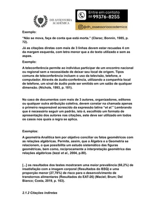 Exemplo:
“Não se mova, faça de conta que está morta.” (Clarac; Bonnin, 1985, p.
72).
Já as citações diretas com mais de 3 linhas devem estar recuadas 4 cm
da margem esquerda, com letra menor que a do texto utilizado e sem as
aspas.
Exemplo:
A teleconferência permite ao indivíduo participar de um encontro nacional
ou regional sem a necessidade de deixar seu local de origem. Tipos
comuns de teleconferência incluem o uso da televisão, telefone, e
computador. Através de áudio-conferência, utilizando a companhia local
de telefone, um sinal de áudio pode ser emitido em um salão de qualquer
dimensão. (Nichols, 1993, p. 181).
No caso de documentos com mais de 3 autores, organizadores, editores
ou qualquer outra atribuição coletiva, devem constar na chamada apenas
o primeiro responsável acrescido da expressão latina “et al.” Lembrando
que é necessário seguir um padrão, isto é, escolhido um formato de
apresentação dos autores nas citações, este deve ser utilizado em todos
os casos nos quais a regra se aplica.
Exemplos:
A geometria Analítica tem por objetivo conciliar os fatos geométricos com
as relações algébricas. Permite, assim, que a Álgebra e a Geometria se
relacionem, o que possibilita um estudo sistemático das figuras
geométricas, bem como, reciprocamente a interpretação geométrica das
relações algébricas (Iezzi et al., 2004, p.80).
[...] os resultados dos testes mostraram uma maior prevalência (66,2%) de
insatisfação com a imagem corporal (Resultados do BSQ) e uma
proporção menor (27,78%) de risco para o desenvolvimento de
transtornos alimentares (Resultados do EAT-26) (Maciel; Brum; Del
Bianco; Costa, 2019, p. 163).
2.1.2 Citações indiretas
 