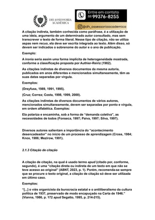 A citação indireta, também conhecida como paráfrase, é a utilização de
uma ideia, argumento de um determinado autor consultado, mas sem
transcrever o texto de forma literal. Nesse tipo de citação, não se utiliza
aspas nem recuo, ela deve ser escrita integrada ao texto. Além disso, só
devem ser indicados o sobrenome do autor e o ano de publicação.
Exemplo:
A ironia seria assim uma forma implícita de heterogeneidade mostrada,
conforme a classificação proposta por Authier-Reiriz (1982).
As citações indiretas de diversos documentos da mesma autoria,
publicados em anos diferentes e mencionados simultaneamente, têm as
suas datas separadas por vírgula.
Exemplos:
(Dreyfuss, 1989, 1991, 1995).
(Cruz; Correa; Costa, 1998, 1999, 2000).
As citações indiretas de diversos documentos de vários autores,
mencionados simultaneamente, devem ser separadas por ponto e vírgula,
em ordem alfabética. Exemplos:
Ela polariza e encaminha, sob a forma de “demanda coletiva”, as
necessidades de todos (Fonseca, 1997; Paiva, 1997; Silva, 1997).
Diversos autores salientam a importância do “acontecimento
desencadeador” no início de um processo de aprendizagem (Cross, 1984;
Knox, 1986; Mezirow, 1991).
2.1.3 Citação de citação
A citação de citação, na qual é usado termo apud (citado por, conforme,
segundo), é uma “citação direta ou indireta de um texto em que não se
teve acesso ao original” (ABNT, 2023, p. 1). Porém, recomenda-se sempre
que se procure o texto original, a citação de citação só deve ser utilizada
em último caso.
Exemplos:
“[...] o viés organicista da burocracia estatal e o antiliberalismo da cultura
política de 1937, preservado de modo encapuçado na Carta de 1946.”
(Vianna, 1986, p. 172 apud Segatto, 1995, p. 214-215).
 