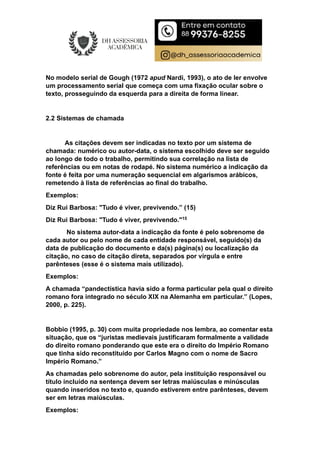No modelo serial de Gough (1972 apud Nardi, 1993), o ato de ler envolve
um processamento serial que começa com uma fixação ocular sobre o
texto, prosseguindo da esquerda para a direita de forma linear.
2.2 Sistemas de chamada
As citações devem ser indicadas no texto por um sistema de
chamada: numérico ou autor-data, o sistema escolhido deve ser seguido
ao longo de todo o trabalho, permitindo sua correlação na lista de
referências ou em notas de rodapé. No sistema numérico a indicação da
fonte é feita por uma numeração sequencial em algarismos arábicos,
remetendo à lista de referências ao final do trabalho.
Exemplos:
Diz Rui Barbosa: "Tudo é viver, previvendo.” (15)
Diz Rui Barbosa: "Tudo é viver, previvendo."15
No sistema autor-data a indicação da fonte é pelo sobrenome de
cada autor ou pelo nome de cada entidade responsável, seguido(s) da
data de publicação do documento e da(s) página(s) ou localização da
citação, no caso de citação direta, separados por vírgula e entre
parênteses (esse é o sistema mais utilizado).
Exemplos:
A chamada “pandectística havia sido a forma particular pela qual o direito
romano fora integrado no século XIX na Alemanha em particular.” (Lopes,
2000, p. 225).
Bobbio (1995, p. 30) com muita propriedade nos lembra, ao comentar esta
situação, que os “juristas medievais justificaram formalmente a validade
do direito romano ponderando que este era o direito do Império Romano
que tinha sido reconstituído por Carlos Magno com o nome de Sacro
Império Romano.”
As chamadas pelo sobrenome do autor, pela instituição responsável ou
título incluído na sentença devem ser letras maiúsculas e minúsculas
quando inseridos no texto e, quando estiverem entre parênteses, devem
ser em letras maiúsculas.
Exemplos:
 