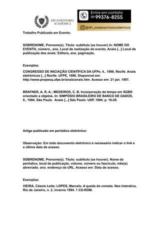 Trabalho Publicado em Evento:
SOBRENOME, Prenome(s). Título: subtítulo (se houver) In: NOME DO
EVENTO, número., ano. Local de realização do evento. Anais [...] Local de
publicação dos anais: Editora, ano. paginação.
Exemplos:
CONGRESSO DE INICIAÇÃO CIENTÍFICA DA UFPe, 4., 1996, Recife. Anais
eletrônicos [...] Recife: UFPE, 1996. Disponível em:
http://www.propesq.ufpe.br/anais/anais.htm. Acesso em: 21 jan. 1997.
BRAYNER, A. R. A.; MEDEIROS, C. B. Incorporação do tempo em SGBD
orientado a objetos. In: SIMPÓSIO BRASILEIRO DE BANCO DE DADOS,
9., 1994, São Paulo. Anais [...] São Paulo: USP, 1994. p. 16-29.
Artigo publicado em periódico eletrônico:
Observação: Em todo documento eletrônico é necessário indicar o link e
a última data de acesso.
SOBRENOME, Prenome(s). Título: subtítulo (se houver). Nome do
periódico, local de publicação, volume, número ou fascículo, mês(s)
abreviado. ano. endereço da URL. Acesso em: Data de acesso.
Exemplos:
VIEIRA, Cássio Leite; LOPES, Marcelo. A queda do cometa. Neo Interativa,
Rio de Janeiro, n. 2, inverno 1994. 1 CD-ROM.
 